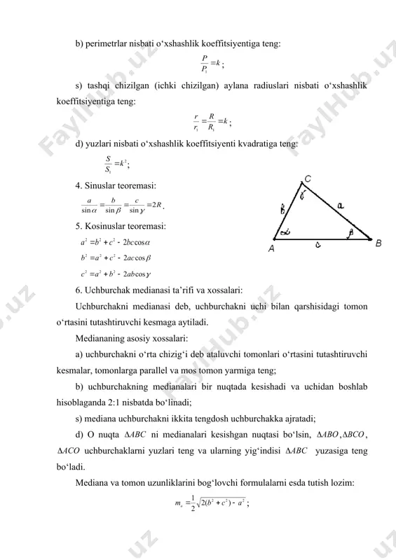 kateti va gipotenuzasiga proporsional bo‘lsa. uchburchaklarni o‘xshashlik ( ) koeffitsiyenti k ularni mos tomonlari nisbatiga teng: o‘xshash uchburchaklar uchun quyidagi tengliklar o‘rinli: a) mos balandliklar nisbati o‘xshashlik koeffitsiyentiga teng: ; b) perimetrlar nisbati o‘xshashlik koeffitsiyentiga teng: ; s) tashqi chizilgan (ichki chizilgan) aylana radiuslari nisbati o‘xshashlik koeffitsiyentiga teng: ; d) yuzlari nisbati o‘xshashlik koeffitsiyenti kvadratiga teng: ; 4. sinuslar teoremasi: . 5. kosinuslar teoremasi: 6. uchburchak medianasi ta’rifi va xossalari: uchburchakni medianasi deb, uchburchakni uchi bilan qarshisidagi tomon o‘rtasini tutashtiruvchi kesmaga aytiladi. mediananing asosiy xossalari: a) uchburchakni o‘rta chizig‘i deb ataluvchi tomonlari o‘rtasini tutashtiruvchi kesmalar, tomonlarga parallel va mos tomon yarmiga teng; b) uchburchakning medianalari bir nuqtada kesishadi va uchidan boshlab hisoblaganda 2:1 nisbatda bo‘linadi; s) mediana uchburchakni ikkita tengdosh uchburchakka ajratadi; d) o nuqta ni medianalari kesishgan nuqtasi bo‘lsin, , , uchburchaklarni yuzlari teng va ularning yig‘indisi yuzasiga teng bo‘ladi. mediana va tomon uzunliklarini bog‘lovchi formulalarni esda tutish lozim: …