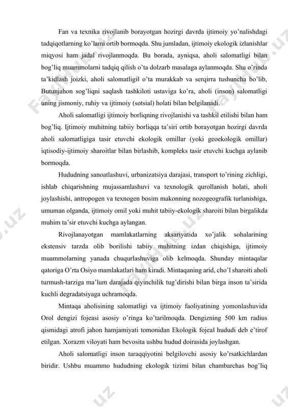 ay mintaqalar qatoriga o’rta osiyo mamlakatlari ham kiradi. mintaqaning arid, cho’l sharoiti aholi turmush-tarziga ma’lum darajada qiyinchilik tug’dirishi bilan birga inson ta’sirida kuchli degradatsiyaga uchramoqda. mintaqa aholisining salomatligi va ijtimoiy faoliyatining yomonlashuvida orol dengizi fojeasi asosiy o’ringa ko’tarilmoqda. dengizning 500 km radius qismidagi atrofi jahon hamjamiyati tomonidan ekologik fojea‖ hududi deb e’tirof etilgan. xorazm viloyati ham bevosita ushbu hudud doirasida joylashgan. aholi salomatligi inson taraqqiyotini belgilovchi asosiy ko’rsatkichlardan biridir. ushbu muammo hududning ekologik tizimi bilan chambarchas bog’liq bo’lishiga qaramasdan, uni geografik o’rganish masalalari yaqin o’tmishga borib taqaladi. xusuan, bunday tadqiqotlar hozirda ko’pgina rivojlanayotgan mamlakatlarda shakllanish bosqichida bo’lsa, jahonning rivojlangan mamlakatlari, shu jumladan, mdh mamlakatlarida ancha taraqqiy etgan. aholi sonining ortib borishi hamda unga mutanosib ravishda tabiiy muhitga bo’lgan ta’sirning kuchayishi o’tgan asr davomida o’nglab bo’lmas turli darajadagi ekologik muammolarni insoniyat oldida ko’ndalang qilib qo’ydi. yangi asrda birlashgan millatlar tashkiloti (bmt) tomonidan ming yillik barqaror rivojlanish‖ konsepsiyasi ishlab chiqildi. unda atrof-muhit, …