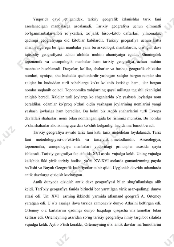 arini turli evropa davlatlari shaharlari nomi bilan nomlanganligida ko`rishimiz mumkin. bu nomlar o`sha shaharlar aholisining qaerdan ko`chib kelganligi haqida ma`lumot beradi. tarixiy geografiya avvalo tarix fani kabi tarix metodidan foydalanadi. tarix fani metodologiyasi-ob`ektivlik va tarixiylik metodlaridir. arxeologiya, toponomika, anropologiya manbalari yuqoridagi printsiplar asosida qayta ishlanadi. tarixiy geografiya fan sifatida xvi asrda vujudga keldi. uning vujudga kelishida ikki yirik tarixiy hodisa, ya`ni xv-xvi asrlarda gumanizmning paydo bo`lishi va buyuk geografik kashfiyotlar ta`sir qildi. uyg'onish davrida odamlarda antik davrlarga qiziqish kuchaygan. antik dunyoda qiziqish antik davr geografiyasi bilan shug'ullanishga olib keldi. tari`xiy geografiya fanida birinchi bor yaratilgan yirik asar-qadimgi dunyo atlasi edi. uni xvi asrning ikkinchi yarmidа aflamand geografi a. ortemey yaratgan edi. u o`z asariga ilova tarzida zamonaviy dunyo atlasini keltirgan edi. ortemey o`z kartalarini qadimgi dunyo haqidagi qisqacha ma`lumotlar bilan keltirar edi. ortemeyning asaridan so`ng tarixiy geografiya ilmiy targ'ibot sifatida vujudga keldi. aytib o`tish kerakki, ortemeyning o`zi antik davrlar ma`lumotlarini …
