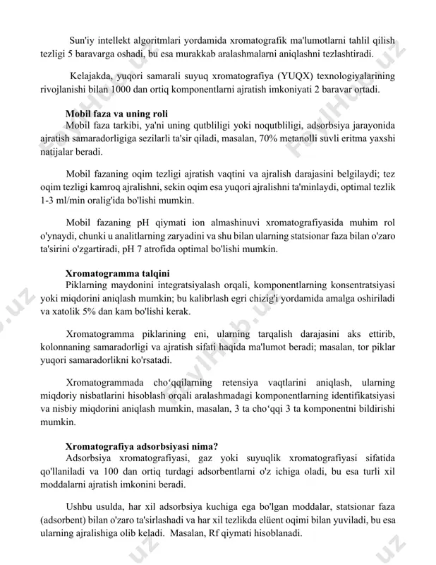 matografiya (yuqx) texnologiyalarining rivojlanishi bilan 1000 dan ortiq komponentlarni ajratish imkoniyati 2 baravar ortadi. mobil faza va uning roli mobil faza tarkibi, ya'ni uning qutbliligi yoki noqutbliligi, adsorbsiya jarayonida ajratish samaradorligiga sezilarli ta'sir qiladi, masalan, 70% metanolli suvli eritma yaxshi natijalar beradi. mobil fazaning oqim tezligi ajratish vaqtini va ajralish darajasini belgilaydi; tez oqim tezligi kamroq ajralishni, sekin oqim esa yuqori ajralishni ta'minlaydi, optimal tezlik 1-3 ml/min oralig'ida bo'lishi mumkin. mobil fazaning ph qiymati ion almashinuvi xromatografiyasida muhim rol o'ynaydi, chunki u analitlarning zaryadini va shu bilan ularning statsionar faza bilan o'zaro ta'sirini o'zgartiradi, ph 7 atrofida optimal bo'lishi mumkin. xromatogramma talqini piklarning maydonini integratsiyalash orqali, komponentlarning konsentratsiyasi yoki miqdorini aniqlash mumkin; bu kalibrlash egri chizig'i yordamida amalga oshiriladi va xatolik 5% dan kam bo'lishi kerak. xromatogramma piklarining eni, ularning tarqalish darajasini aks ettirib, kolonnaning samaradorligi va ajratish sifati haqida ma'lumot beradi; masalan, tor piklar yuqori samaradorlikni ko'rsatadi. xromatogrammada choʻqqilarning …