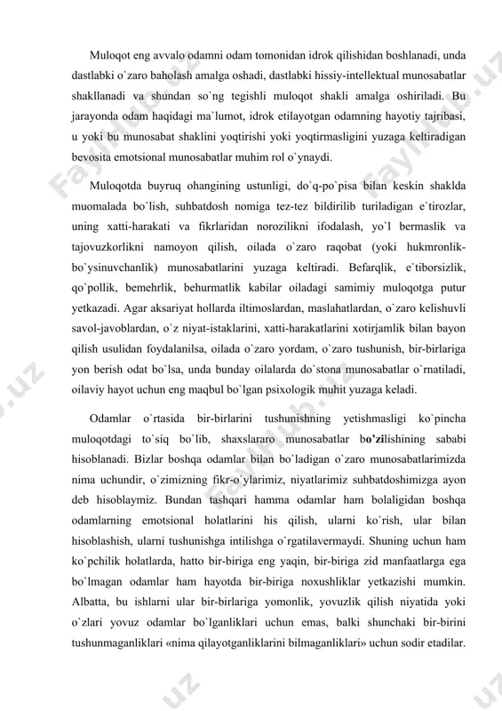 tashqari hamma odamlar ham bolaligidan boshqa odamlarning emotsional holatlarini his qilish, ularni ko`rish, ular bilan hisoblashish, ularni tushunishga intilishga o`rgatilavermaydi. shuning uchun ham ko`pchilik holatlarda, hatto bir-biriga eng yaqin, bir-biriga zid manfaatlarga ega bo`lmagan odamlar ham hayotda bir-biriga noxushliklar yetkazishi mumkin. albatta, bu ishlarni ular bir-birlariga yomonlik, yovuzlik qilish niyatida yoki o`zlari yovuz odamlar bo`lganliklari uchun emas, balki shunchaki bir-birini tushunmaganliklari «nima qilayotganliklarini bilmaganliklari» uchun sodir etadilar. shunga o`xshash holatlar odamlarning o`zaro munosabatlari, muloqotlarida o`ziga xos to`siq vazifasini bajaradi. ijtimoiy psixologlar muloqot jarayonida yuzaga kelishi mumkin bo`lgan to`siqlarning quyidagilarini farqlaydilar: psixologik, vaziyatli, mazmuniy va motivatsion to`siqlar. psixologik to`siq — bu sherigiga ma`qul tushmay qolish, tushunilmay qolishdan qo`rqish, u tomondan inkor etilish va kalaka qilinishdan yoki keskinlikdan qo`rqish, eng ezgu hislarini va niyatlarini samimiy izhor etishiga javoban qo`pollik bilan javob berilishi mumkinligidan xavotirlanish kabilar tufayli intellektga oid, mehribonlikka oid, kuchga oid shaxsiy imkoniyatlarini namoyon qilish va amalga oshirishga halaqit beruvchi o`ziga …