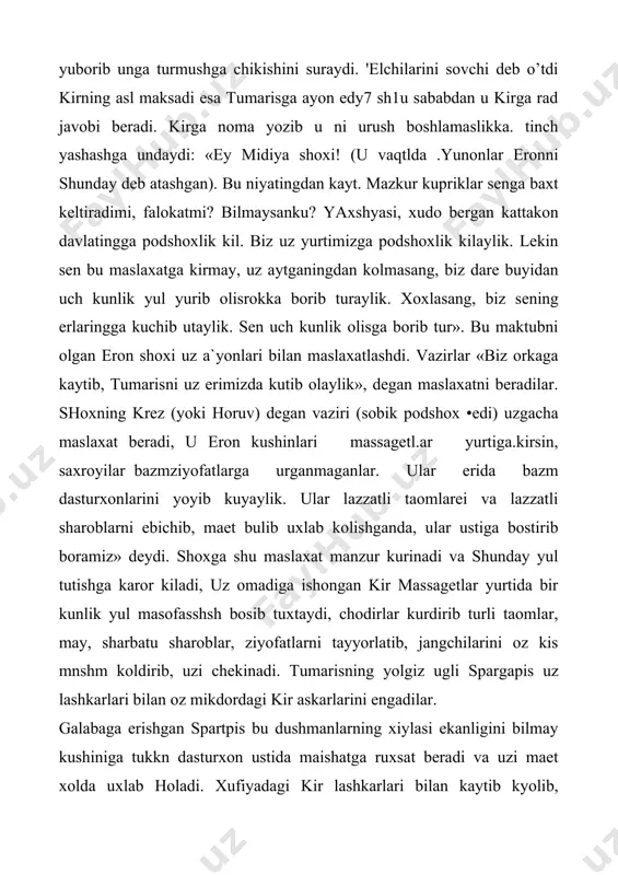 ch kunlik olisga borib tur». bu maktubni olgan eron shoxi uz a`yonlari bilan maslaxatlashdi. vazirlar «biz orkaga kaytib, tumarisni uz erimizda kutib olaylik», degan maslaxatni beradilar. shoxning krez (yoki horuv) degan vaziri (sobik podshox •edi) uzgacha maslaxat beradi, u eron kushinlari massagetl.ar yurtiga.kirsin, saxroyilar bazmziyofatlarga urganmaganlar. ular erida bazm dasturxonlarini yoyib kuyaylik. ular lazzatli taomlarei va lazzatli sharoblarni ebichib, maet bulib uxlab kolishganda, ular ustiga bostirib boramiz» deydi. shoxga shu maslaxat manzur kurinadi va shunday yul tutishga karor kiladi, uz omadiga ishongan kir massagetlar yurtida bir kunlik yul masofasshsh bosib tuxtaydi, chodirlar kurdirib turli taomlar, may, sharbatu sharoblar, ziyofatlarni tayyorlatib, jangchilarini oz kis mnshm koldirib, uzi chekinadi. tumarisning yolgiz ugli spargapis uz lashkarlari bilan oz mikdordagi kir askarlarini engadilar. galabaga erishgan spartpis bu dushmanlarning xiylasi ekanligini bilmay kushiniga tukkn dasturxon ustida maishatga ruxsat beradi va uzi maet xolda uxlab holadi. xufiyadagi kir lashkarlari bilan kaytib kyolib, uykudagi navkarlarni va spargapisni …