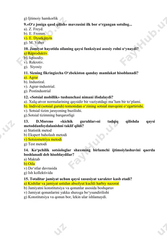 ning buzilishi. g).sotsial tizimning barqarorligi 13. d.moreno «kichik guruhlar»ni tadqiq qilishda qaysi metoddanfoydalanishni taklif qildi? a) statistik metod b) ekspert baholash metodi v) sotsiometriya metodi g) test metodi 14. ko‘pchilik sotsiologlar shaxsning birlamchi ijtimoiylashuvini qaerda boshlanadi deb hisoblaydilar? a) maktab b) oila v) do‘stlar davrasida g) ish kollektivida 15. totalitar jamiyat uchun qaysi xususiyat xarakter kasb etadi? a) kishilar va jamiyat ustidan absolyut kuchli harbiy nazorat b) jamiyatni konstitutsiya va qonunlar asosida boshqaruv v) jamiyat qonunlarini yakka shaxsga bo‘ysundirilishi g) konstitutsiya va qonun bor, lekin ular ishlamaydi. 16. «sotsial mobillik» terminini sotsiologiyaga kim kiritgan? a). m. veber b). p. sorokin v). r. merton g). t. parsons 17. sotsial stratifikatsiya deganda nimani tushunasiz? a). jamiyatdagi sotsial notenglikning ifodalanishi b). jamiyatdagi millatlararo munosabatning ifodalanishi v). jamiyatdagi sotsio-madaniy xususiyatlarining ifodalanishi g). jamiyatdagi sotsial birdamlikni 18. «fozil shahar aholisi» risolasining muallifi kim? a). beruniy b). ibn sino v). forobiy g). aristotel 19. «temur tuzuklari»da …