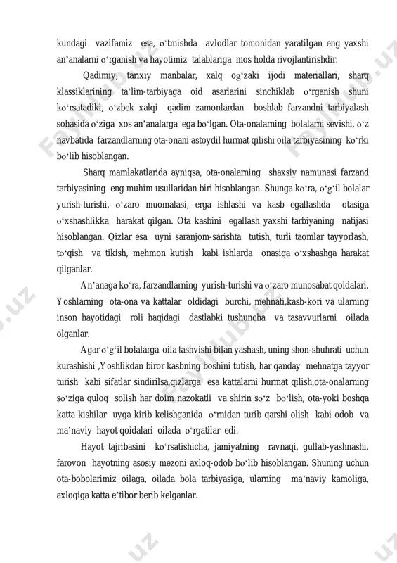 yaxshi an’analarni о‘rganish va hayotimiz talablariga mos holda rivojlantirishdir. qadimiy, tarixiy manbalar, xalq og‘zaki ijodi materiallari, sharq klassiklarining ta’lim-tarbiyaga oid asarlarini sinchiklab о‘rganish shuni kо‘rsatadiki, о‘zbek xalqi qadim zamonlardan boshlab farzandni tarbiyalash sohasida о‘ziga xos an’analarga ega bо‘lgan. ota-onalarning bolalarni sevishi, о‘z navbatida farzandlarning ota-onani astoydil hurmat qilishi oila tarbiyasining kо‘rki bо‘lib hisoblangan. sharq mamlakatlarida ayniqsa, ota-onalarning shaxsiy namunasi farzand tarbiyasining eng muhim usullaridan biri hisoblangan. shunga kо‘ra, о‘g‘il bolalar yurish-turishi, о‘zaro muomalasi, erga ishlashi va kasb egallashda otasiga о‘xshashlikka harakat qilgan. ota kasbini egallash yaxshi tarbiyaning natijasi hisoblangan. qizlar esa uyni saranjom-sarishta tutish, turli taomlar tayyorlash, tо‘qish va tikish, mehmon kutish kabi ishlarda onasiga о‘xshashga harakat qilganlar. an’anaga kо‘ra, farzandlarning yurish-turishi va о‘zaro munosabat qoidalari, yoshlarning ota-ona va kattalar oldidagi burchi, mehnati,kasb-kori va ularning inson hayotidagi roli haqidagi dastlabki tushuncha va tasavvurlarni oilada olganlar. agar о‘g‘il bolalarga oila tashvishi bilan yashash, uning shon-shuhrati uchun kurashishi ,yoshlikdan biror kasbning boshini …