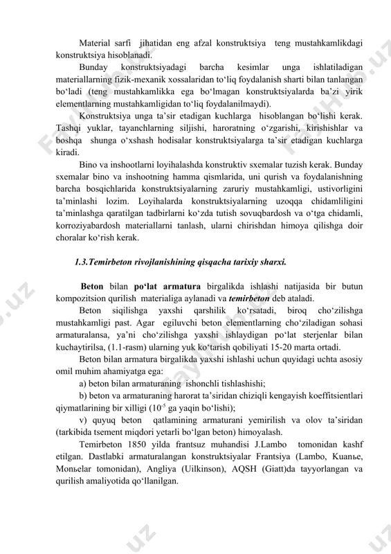 antlarni taqqoslash orqali eng maqbul yechim tanlab olinadi. konstruktsiyalarning tejamliligi ularga qo‘yiladigan asosiy talablardan biri hisoblanadi. tejamlilik - materiallar sarfi va narxi, konstruktsiyalarni tayyorlash, qurilish maydoniga tashib keltirish, montaj qilish va ulardan foydalanishdagi xarajatlarga bog‘liq bo‘ladi. material sarfi jihatidan eng afzal konstruktsiya teng mustahkamlikdagi konstruktsiya hisoblanadi. bunday konstruktsiyadagi barcha kesimlar unga ishlatiladigan materiallarning fizik-mexanik xossalaridan to‘liq foydalanish sharti bilan tanlangan bo‘ladi (teng mustahkamlikka ega bo‘lmagan konstruktsiyalarda ba’zi yirik elementlarning mustahkamligidan to‘liq foydalanilmaydi). konstruktsiya unga ta’sir etadigan kuchlarga hisoblangan bo‘lishi kerak. tashqi yuklar, tayanchlarning siljishi, haroratning o‘zgarishi, kirishishlar va boshqa shunga o‘xshash hodisalar konstruktsiyalarga ta’sir etadigan kuchlarga kiradi. bino va inshootlarni loyihalashda konstruktiv sxemalar tuzish kerak. bunday sxemalar bino va inshootning hamma qismlarida, uni qurish va foydalanishning barcha bosqichlarida konstruktsiyalarning zaruriy mustahkamligi, ustivorligini ta’minlashi lozim. loyihalarda konstruktsiyalarning uzoqqa chidamliligini ta’minlashga qaratilgan tadbirlarni ko‘zda tutish sovuqbardosh va o‘tga chidamli, korroziyabardosh materiallarni tanlash, ularni chirishdan himoya qilishga doir choralar ko‘rish kerak. 1.3.temirbeton rivojlanishining …