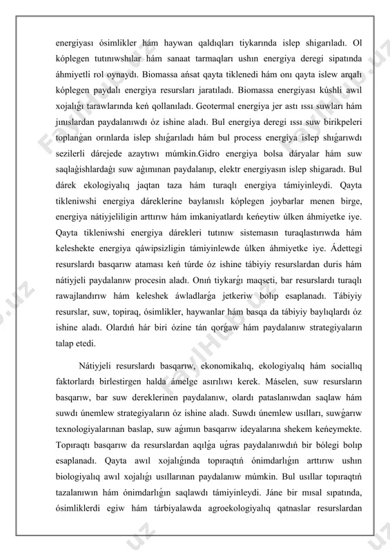 ıw hám imkaniyatlardı keńeytiw úlken áhmiyetke iye. qayta tikleniwshi energiya dárekleri tutınıw sistemasın turaqlastırıwda hám keleshekte energiya qáwipsizligin támiyinlewde úlken áhmiyetke iye. ádettegi resurslardı basqarıw ataması keń túrde óz ishine tábiyiy resurslardan duris hám nátiyjeli paydalanıw procesin aladı. onıń tiykarǵı maqseti, bar resurslardı turaqlı rawajlandırıw hám keleshek áwladlarǵa jetkeriw bolıp esaplanadı. tábiyiy resurslar, suw, topiraq, ósimlikler, haywanlar hám basqa da tábiyiy baylıqlardı óz ishine aladı. olardıń hár biri ózine tán qorǵaw hám paydalanıw strategiyaların talap etedi. nátiyjeli resurslardı basqarıw, ekonomikalıq, ekologiyalıq hám sociallıq faktorlardı birlestirgen halda ámelge asırılıwı kerek. máselen, suw resursların basqarıw, bar suw dereklerinen paydalanıw, olardı pataslanıwdan saqlaw hám suwdı únemlew strategiyaların óz ishine aladı. suwdı únemlew usılları, suwǵarıw texnologiyalarınan baslap, suw aǵımın basqarıw ideyalarına shekem keńeymekte. topıraqtı basqarıw da resurslardan aqılǵa uǵras paydalanıwdıń bir bólegi bolıp esaplanadı. qayta awıl xojalıǵında topıraqtıń ónimdarlıǵın arttırıw ushın biologiyalıq awıl xojalıǵı usıllarınan paydalanıw múmkin. bul usıllar topıraqtıń tazalanıwın hám ónimdarlıǵın saqlawdı …