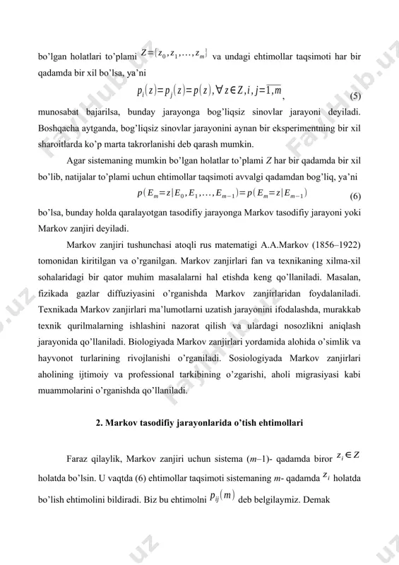 osozlikni aniqlash jarayonida qo’llaniladi. biologiyada markov zanjirlari yordamida alohida o’simlik va hayvonot turlarining rivojlanishi o’rganiladi. sosiologiyada markov zanjirlari aholining ijtimoiy va professional tarkibining o’zgarishi, aholi migrasiyasi kabi muammolarini o’rganishda qo’llaniladi. 2. markov tasodifiy jarayonlarida o’tish ehtimollari faraz qilaylik, markov zanjiri uchun sistema (m–1)- qadamda biror holatda bo’lsin. u vaqtda (6) ehtimollar taqsimoti sistemaning m- qadamda holatda bo’lish ehtimolini bildiradi. biz bu ehtimolni deb belgilaymiz. demak (7) bo’lib, , , (8) shartlarning bajarilishi ravshan. shunday qilib, (7) va (8) munosabatlarga ko’ra shartli ehtimol bo’lib, u qaralayotgan sistemaning m- qadamda holatdan holatga o’tish ehtimolini anglatadi. agar o’tish ehtimollari qadamdan bog’liq bo’lmasa, markov zanjiri stasionar (yoki bir jinsli), aks holda esa nostasionar (yoki bir jinsli bo’lmagan) deyiladi. bir jinsli markov zanjiri berilgan bo’lib, qaralayotgan s sistemaning o’tish mumkin bo’lgan holatlari bo’lsin. u vaqtda o’tish ehtimollari yordamida quyidagi o’lchamli matrisani tuzamiz: . bu matrisaga o’tish extimollari matrisasi deyiladi. uning elementlari ((8)ga ko’ra): , , …