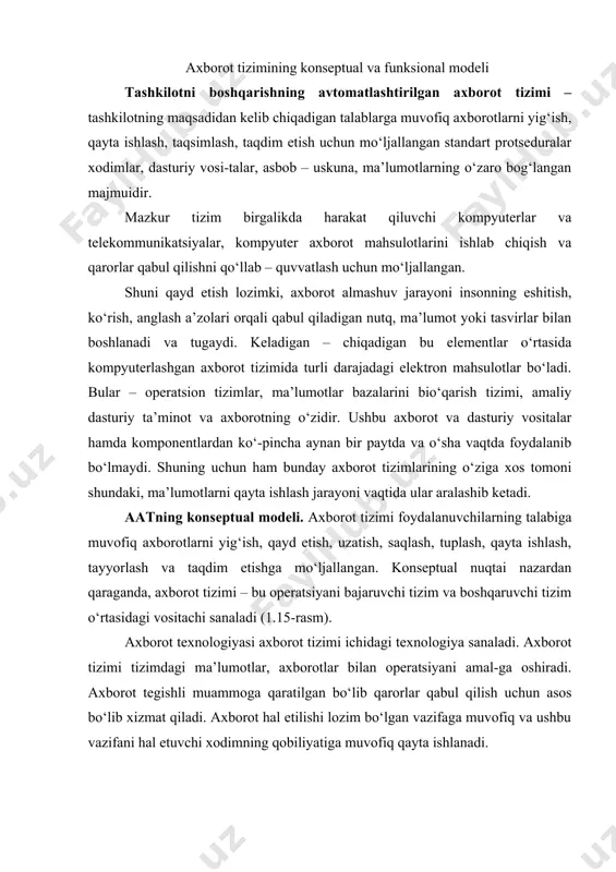 oni shundaki, ma’lumotlarni qayta ishlash jarayoni vaqtida ular aralashib ketadi. aatning konseptual modeli. axborot tizimi foydalanuvchilarning talabiga muvofiq axborotlarni yig‘ish, qayd etish, uzatish, saqlash, tuplash, qayta ishlash, tayyorlash va taqdim etishga mo‘ljallangan. konseptual nuqtai nazardan qaraganda, axborot tizimi – bu operatsiyani bajaruvchi tizim va boshqaruvchi tizim o‘rtasidagi vositachi sanaladi (1.15-rasm). axborot texnologiyasi axborot tizimi ichidagi texnologiya sanaladi. axborot tizimi tizimdagi ma’lumotlar, axborotlar bilan operatsiyani amal-ga oshiradi. axborot tegishli muammoga qaratilgan bo‘lib qarorlar qabul qilish uchun asos bo‘lib xizmat qiladi. axborot hal etilishi lozim bo‘lgan vazifaga muvofiq va ushbu vazifani hal etuvchi xodimning qobiliyatiga muvofiq qayta ishlanadi. 1.15 – r a s m. axborot tizimining konseptual modeli axborot tizimining funksional modeli. axborot tizimining funksional modelini quyidagicha tasavvur etish mumkin (1.16-rasm). mazkur modeldan kurinib turibdiki, axborot tizimining sohasi axborot obektlari majmuidan iborat axborot makonini ifodalaydi. umuman olganda axborot makoni bir xilda emas, chunki unda axborotning yuzaga kelishi, tashkil etilishi va joylashtirilishi jihatidan …