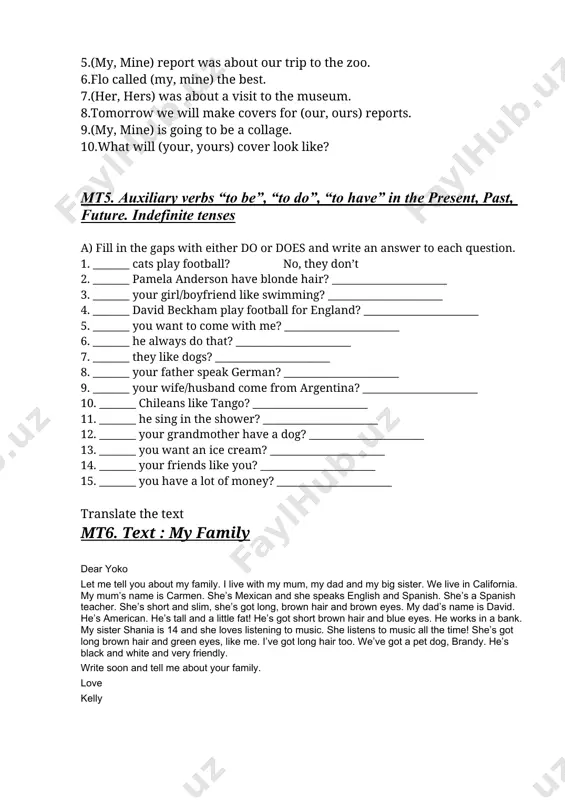 possessive pronouns choose the possessive pronoun that correctly completes the sentence. 3. rosa read (her, hers) report about carlsbad caverns. 4. was the report about the pioneer village (your, yours)? 5. (my, mine) report was about our trip to the zoo. 6. flo called (my, mine) the best. 7. (her, hers) was about a visit to the museum. 8. tomorrow we will make covers for (our, ours) reports. 9. (my, mine) is going to be a collage. 10. what will (your, yours) cover look like? mt5. auxiliary verbs “to be”, “to do”, “to have” in the present, past, future. indefinite tenses a) fill in the gaps with either do or does and write an answer to each question. 1. _______ cats play football? no, they don’t 2. _______ pamela anderson have blonde hair? ______________________ 3. _______ your girl/boyfriend like swimming? ______________________ 4. _______ david beckham play football for england? ______________________ …