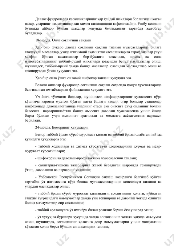 ат соғлиқни сақлаш тизими муассасаларида оилага тааллуқли масалалар, ўзида ижтимоий аҳамиятли касалликлар ва атрофдагилар учун хавфли бўлган касалликлар бор-йўқлиги юзасидан, никоҳ ва оила муносабатларининг тиббий-руҳий жиҳатлари юзасидан бепул маслаҳатлар олиш, шунингдек, тиббий-ирсий ҳамда бошқа масалалар юзасидан маслаҳатлар олиш ва текширувдан ўтиш ҳуқуқига эга. ҳар бир оила ўзига оилавий шифокор танлаш ҳуқуқига эга. болали оилалар фуқаролар соғлиғини сақлаш соҳасида қонун ҳужжатларида белгиланган имтиёзлардан фойдаланиш ҳуқуқига эга. уч ёшга тўлмаган болалар, шунингдек, шифоқорларнинг хулосасига кўра қўшимча қаровга муҳтож бўлган катта ёшдаги касали оғир болалар стационар шифохонада даволанаётганида уларнинг отаси ёки онасига ёхуд оиланинг болани бевосита парваришлаётган бошқа аъзосига даволаш муассасасида унинг ёнида бирга бўлиши учун имконият яратилади ва меҳнатга лаёқатсизлик варақаси берилади. 24-модда. беморнинг ҳуқуқлари бемор тиббий ёрдам сўраб мурожаат қилган ва тиббий ёрдам олаётган пайтда қуйидаги ҳуқуқларга эга: - тиббий ходимлари ва хизмат кўрсатувчи ходимларнинг ҳурмат ва меҳр-мурувват кўрсатишлари; - шифокорни ва даволаш-профилактика муассасасини танлаш; - санитария-гигиена талабларига жавоб берадиган шароитда …
