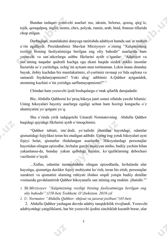 arlarida ham yozuvchi va san`atkorlarga ushbu fikrlarini aytib o`tganlar: “adabiyot va san`atning naqadar qudratli kuchga ega ekani haqida sizdek zukko insonlar huzurida so`z yuritishga, ochig`ini aytsam men tortinaman. lekin mana shunday buyuk, ilohiy kuchdan biz mamlakatimiz, el-yurtimiz ravnaqi yo`lida oqilona va samarali foydalanyapmizmi? yoki ulug` adibimiz a.qahhor aytganidek, atomning kuchini o`tin yorishga sarflamayapmizmi?” 2 chindan ham yozuvchi ijodi boshqalarga o`rnak qilarlik darajadadir. biz, abdulla qahhorni ko`proq hikoya janri ustasi sifatida yaxshi bilamiz. uning hikoyalari hayotiy asarlarga egaligi uchun ham hozirgi kungacha o`z ahamiyatini yo`qotgani yo`q. shu o`rinda yirik tadqiqotchi umarali normatovning abdulla qahhor haqidagi quyidagi fikrlarini aytib o`tmoqchimiz. “qahhor tabiati, iste`dodi, yo`nalishi jihatidan hayotdagi, odamlar qismatidagi fojiylikni teran his etadigan adibdir. uning eng yetuk hikoyalari ayni fojeyi holat, qismatlar ifodalangan asarlardir. hikoyalardagi personajlar hayotidan olingan epizodlar, lavhalar garchi muayyan intiho, badiiy yechim bilan yakunlansa-da, bunday yakun qalbdagi fojialar, ko`rguliklarning debochasi vazifasini o`taydi. ...xullas, odamlar turmushidahn olingan epizodlarda, lavhalarda ular hayotiga, …