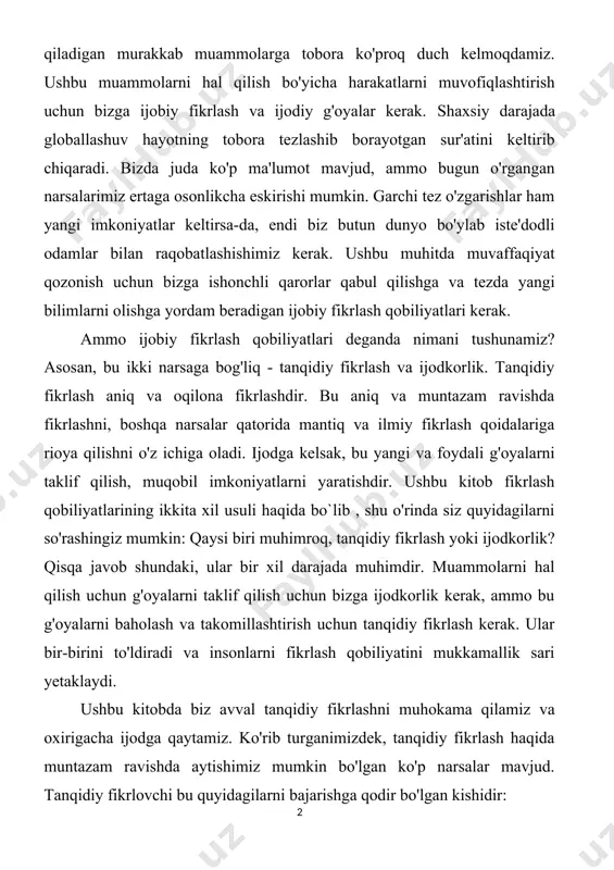 keltirsa-da, endi biz butun dunyo bo'ylab iste'dodli odamlar bilan raqobatlashishimiz kerak. ushbu muhitda muvaffaqiyat qozonish uchun bizga ishonchli qarorlar qabul qilishga va tezda yangi bilimlarni olishga yordam beradigan ijobiy fikrlash qobiliyatlari kerak. ammo ijobiy fikrlash qobiliyatlari deganda nimani tushunamiz? asosan, bu ikki narsaga bog'liq - tanqidiy fikrlash va ijodkorlik. tanqidiy fikrlash aniq va oqilona fikrlashdir. bu aniq va muntazam ravishda fikrlashni, boshqa narsalar qatorida mantiq va ilmiy fikrlash qoidalariga rioya qilishni o'z ichiga oladi. ijodga kelsak, bu yangi va foydali g'oyalarni taklif qilish, muqobil imkoniyatlarni yaratishdir. ushbu kitob fikrlash qobiliyatlarining ikkita xil usuli haqida bo`lib , shu o'rinda siz quyidagilarni so'rashingiz mumkin: qaysi biri muhimroq, tanqidiy fikrlash yoki ijodkorlik? qisqa javob shundaki, ular bir xil darajada muhimdir. muammolarni hal qilish uchun g'oyalarni taklif qilish uchun bizga ijodkorlik kerak, ammo bu g'oyalarni baholash va takomillashtirish uchun tanqidiy fikrlash kerak. ular bir-birini to'ldiradi va insonlarni fikrlash qobiliyatini mukkamallik sari yetaklaydi. ushbu kitobda …