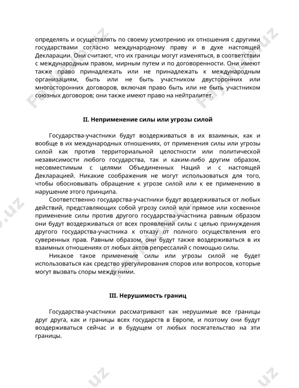 икакие соображения не могут использоваться для того, чтобы обосновывать обращение к угрозе силой или к ее применению в нарушение этого принципа. соответственно государства-участники будут воздерживаться от любых действий, представляющих собой угрозу силой или прямое или косвенное применение силы против другого государства-участника равным образом они будут воздерживаться от всех проявлений силы с целью принуждения другого государства-участника к отказу от полного осуществления его суверенных прав. равным образом, они будут также воздерживаться в их взаимных отношениях от любых актов репрессалий с помощью силы. никакое такое применение силы или угрозы силой не будет использоваться как средство урегулирования споров или вопросов, которые могут вызвать споры между ними. iii. нерушимость границ государства-участники рассматривают как нерушимые все границы друг друга, как и границы всех государств в европе, и поэтому они будут воздерживаться сейчас и в будущем от любых посягательство на эти границы. они будут соответственно воздерживаться также от любых требований или действий, направленных на захват и узурпацию …