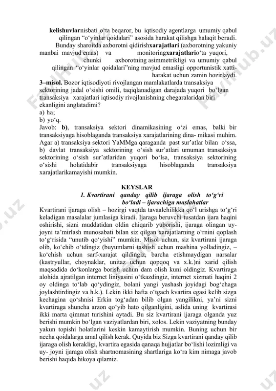 b), kelishuvlar nazariyasi transaksiya xarajatlari o‘sishining asosiy omili sifatidaiqtisodiy muhitning bir xil emasligiga e’tiborni qaratadi. iqtisodiyotda kelishuvlarnisbati o‘ta beqaror, bu iqtisodiy agentlarga umumiy qabul qilingan “o‘yinlar qoidalari” asosida harakat qilishga halaqit beradi. bunday sharoitda axborotni qidirishxarajatlari (axborotning yakuniy manbai mavjud emas) va monitoringxarajatlario‘ta yuqori, chunki axborotning asimmetrikligi va umumiy qabul qilingan “o‘yinlar qoidalari”ning mavjud emasligi opportunistik xatti-harakat uchun zamin hozirlaydi. 3–misol. bozor iqtisodiyoti rivojlangan mamlakatlarda transaksiya sektorining jadal o‘sishi omili, taqiqlanadigan darajada yuqori bo‘lgan transaksiya xarajatlari iqtisodiy rivojlanishning chegaralaridan biri ekanligini anglatadimi? a) ha; b) yo‘q. javob: b), transaksiya sektori dinamikasining o‘zi emas, balki bir transaksiyaga hisoblaganda transaksiya xarajatlarining dina- mikasi muhim. agar a) transaksiya sektori yammga qaraganda past sur’atlar bilan o‘ssa, b) davlat transaksiya sektorining o‘sish sur’atlari umuman transaksiya sektorining o‘sish sur’atlaridan yuqori bo‘lsa, transaksiya sektorining o‘sishi holatidabir transaksiyaga hisoblaganda transaksiya xarajatlarikamayishi mumkin. keyslar 1. kvartirani qanday qilib ijaraga olish to‘g‘ri bo‘ladi – ijarachiga maslahatlar kvartirani ijaraga olish – …