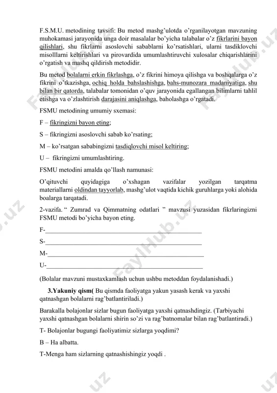 umumlashtiruvchi xulosalar chiqarishlarini o’rgatish va mashq qildirish metodidir. bu metod bolalarni erkin fikrlashga, o’z fikrini himoya qilishga va boshqalarga o’z fikrini o’tkazishga, ochiq holda bahslashishga, bahs-munozara madaniyatiga, shu bilan bir qatorda, talabalar tomonidan o’quv jarayonida egallangan bilimlarni tahlil etishga va o’zlashtirish darajasini aniqlashga, baholashga o’rgatadi. fsmu metodining umumiy sxemasi: f – fikringizni bayon eting; s – fikringizni asoslovchi sabab ko’rsating; m – ko’rsatgan sababingizni tasdiqlovchi misol keltiring; u – fikringizni umumlashtiring. fsmu metodini amalda qo’llash namunasi: o’qituvchi quyidagiga o’xshagan vazifalar yozilgan tarqatma materiallarni oldindan tayyorlab, mashg’ulot vaqtida kichik guruhlarga yoki alohida boalarga tarqatadi. 2-vazifa. “ zumrad va qimmatning odatlari ” mavzusi yuzasidan fikrlaringizni fsmu metodi bo’yicha bayon eting. f-________________________________________________ s-________________________________________________ m-________________________________________________ u-________________________________________________ (bolalar mavzuni mustaxkamlash uchun ushbu metoddan foydalanishadi.) 3.yakuniy qism( bu qismda faoliyatga yakun yasash kerak va yaxshi qatnashgan bolalarni rag’batlantiriladi.) barakalla bolajonlar sizlar bugun faoliyatga yaxshi qatnashdingiz. (tarbiyachi yaxshi qatnashgan bolalarni shirin so’zi va rag’batnomalar bilan rag’batlantiradi.) t- …