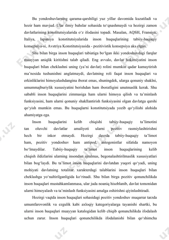 m, pozitiv yondoshuv ham antipod, antogonistlar sifatida namoyon bo‘lmaydilar. tabiiy-huquqiy ta’limot inson huquqlarining kelib chiqish ildizlarini ularning insondan ajralmas, begonalashtirilmaslik xususiyatlari bilan bog‘laydi. bu ta’limot inson huquqlarini davlatdan yuqori qo‘yadi, uning mohiyati davlatning totalitar xarakterdagi talablarini inson huquqlari bilan cheklashga yo‘naltirilganligida ko‘rinadi. shu bilan birga pozitiv qonunchilikda inson huquqlari mustahkamlanmasa, ular juda noaniq hisoblanib, davlat tomonidan ularni himoyalash va ta’minlash funksiyasini amalga oshirishni qiyinlashtiradi. hozirgi vaqtda inson huquqlari sohasidagi pozitiv yondoshuv muqarrar tarzda umumfarovonlik va ezgulik kabi axloqiy kategoriyalarga tayanishi shartki, bu ularni inson huquqlari muayyan katalogidan kelib chiqib qonunchilikda ifodalash uchun zarur. inson huquqlari qonunchilikda ifodalanishi bilan qo‘shimcha ―energiya oladi, davlat esa, ularni qonunchilikda mustahkamlash bilan bu huquq va erkinliklarni ta’minlash va kafolatlashga o‘zini majburiyatli deb belgilaydi. rivojlangan davlatlarning konstitutsiyaviy amaliyoti shaxs avtonomiyasini va inson huquqlarini davlatga nisbatan ustunligini tan olishi bilan shaxsga nisbatan davlatning tazyiqi va majburlovini istisno qiluvchi asosiy huquqlar va erkinliklarni konstitutsiyaviy mustahkamlash asosida tabiiy-huquqiy va …