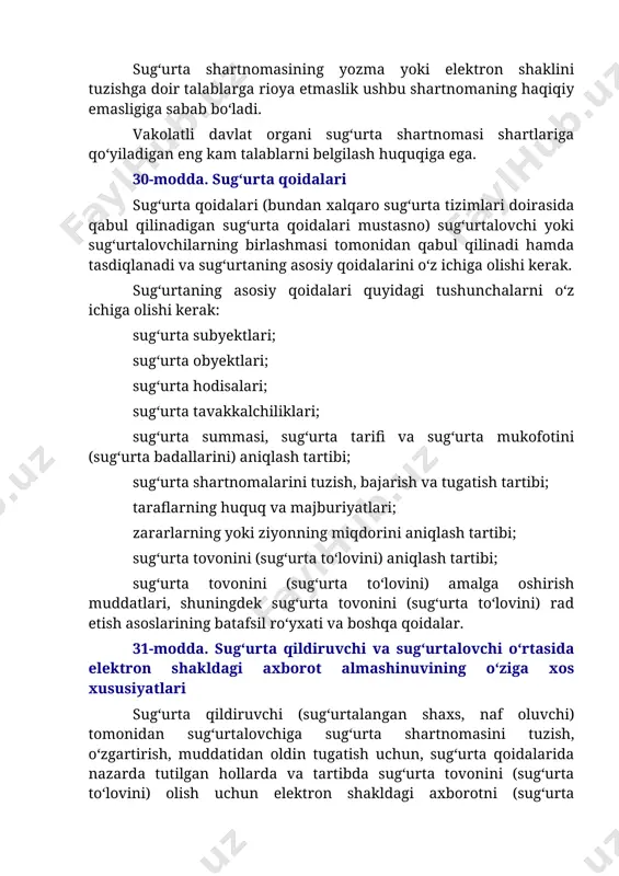 atli davlat organi sug‘urta shartnomasi shartlariga qo‘yiladigan eng kam talablarni belgilash huquqiga ega. 30-modda. sug‘urta qoidalari sug‘urta qoidalari (bundan xalqaro sug‘urta tizimlari doirasida qabul qilinadigan sug‘urta qoidalari mustasno) sug‘urtalovchi yoki sug‘urtalovchilarning birlashmasi tomonidan qabul qilinadi hamda tasdiqlanadi va sug‘urtaning asosiy qoidalarini o‘z ichiga olishi kerak. sug‘urtaning asosiy qoidalari quyidagi tushunchalarni o‘z ichiga olishi kerak: sug‘urta subyektlari; sug‘urta obyektlari; sug‘urta hodisalari; sug‘urta tavakkalchiliklari; sug‘urta summasi, sug‘urta tarifi va sug‘urta mukofotini (sug‘urta badallarini) aniqlash tartibi; sug‘urta shartnomalarini tuzish, bajarish va tugatish tartibi; taraflarning huquq va majburiyatlari; zararlarning yoki ziyonning miqdorini aniqlash tartibi; sug‘urta tovonini (sug‘urta to‘lovini) aniqlash tartibi; sug‘urta tovonini (sug‘urta to‘lovini) amalga oshirish muddatlari, shuningdek sug‘urta tovonini (sug‘urta to‘lovini) rad etish asoslarining batafsil ro‘yxati va boshqa qoidalar. 31-modda. sug‘urta qildiruvchi va sug‘urtalovchi o‘rtasida elektron shakldagi axborot almashinuvining o‘ziga xos xususiyatlari sug‘urta qildiruvchi (sug‘urtalangan shaxs, naf oluvchi) tomonidan sug‘urtalovchiga sug‘urta shartnomasini tuzish, o‘zgartirish, muddatidan oldin tugatish uchun, sug‘urta qoidalarida nazarda tutilgan hollarda …