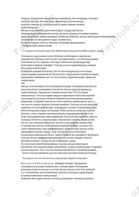 геаз) бор. меъда ости бсзининг жуда кўп ингичка тармоқлари бир-бири билан бирикиб, асосий бош йўл (с!ист.и$ рапсгеаи5-\у_г5шкп)га куйилади. бу йўл безнинг ичкармсида думидан то бош кисмигача йўналган бўлиб, ўн икки бармок ичак пастга йўналувчи қисмининг ичкари- орқа деворига очилади. меъда ости бези касалликларининг муҳим белгилари турли рентгенологик усуллар билан текшириш ва меъда билан ўн икки бармоқ ичакни барий сульфат аралашмаси билан контрастлаш орқали аниқланади. 16.pankreatitning x----diagnosinede. меъда ости безининг яллиғланиши (панкреатит). асосий сабаблари: ўт йўли касаллиги (холелитиаз), алкоголизм, чекиш, шикастланиш, меъда ости бези томири касаллиги (ишемия), инфекция, ўн икки бармоқ ичак касалликлари (дуоденит, папилит, дивертикулит, яра) ва б.қ. панкреатит ўткир ва сурункали бўлади. ўткир панкреатит эпигастрал соҳада чапга бериладиган оғриқ хуружи билан кечади. оғриқ белга тарқалиш хусусиятига эга. сийдиқда амилаза миқдори кўпаяди. динамик ичак тугилиши кузатилади. ён ҳолатда қилинган томограммада аъзо паренхимаси шишганлиги ҳисобига унинг катталашгани қайд қилинади. баъзан паралитик ичак тутилиши пайдо бўлиши мумкин, рентгенограммада ичак ичида, меъдада жуда …