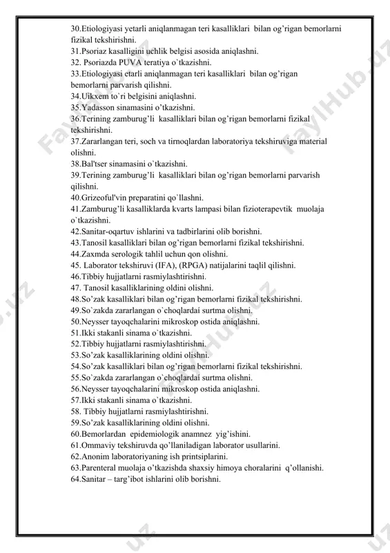 zamburug’li kasalliklari bilan og’rigan bemorlarni fizikal tekshirishni. 37.zararlangan teri, soch va tirnoqlardan laboratoriya tekshiruviga material olishni. 38.bal'tser sinamasini o`tkazishni. 39.terining zamburug’li kasalliklari bilan og’rigan bemorlarni parvarish qilishni. 40.grizeoful'vin preparatini qo`llashni. 41.zamburug’li kasalliklarda kvarts lampasi bilan fizioterapevtik muolaja o`tkazishni. 42.sanitar-oqartuv ishlarini va tadbirlarini olib borishni. 43.tanosil kasalliklari bilan og’rigan bemorlarni fizikal tekshirishni. 44.zaxmda serologik tahlil uchun qon olishni. 45. laborator tekshiruvi (ifa), (rpga) natijalarini taqlil qilishni. 46.tibbiy hujjatlarni rasmiylashtirishni. 47. tanosil kasalliklarining oldini olishni. 48.so’zak kasalliklari bilan og’rigan bemorlarni fizikal tekshirishni. 49.so`zakda zararlangan o`choqlardaí surtma olishni. 50.neysser tayoqchalarini mikroskop ostida aniqlashni. 51.ikki stakanli sinama o`tkazishni. 52.tibbiy hujjatlarni rasmiylashtirishni. 53.so’zak kasalliklarining oldini olishni. 54.so’zak kasalliklari bilan og’rigan bemorlarni fizikal tekshirishni. 55.so`zakda zararlangan o`choqlardaí surtma olishni. 56.neysser tayoqchalarini mikroskop ostida aniqlashni. 57.ikki stakanli sinama o`tkazishni. 58. tibbiy hujjatlarni rasmiylashtirishni. 59.so’zak kasalliklarining oldini olishni. 60.bеmorlardan epidеmiologik anamnеz yig’ishini. 61.ommaviy tеkshiruvda qo’llaniladigan laborator usullarini. 62.anonim laboratoriyaning ish printsiplarini. 63.parеntеral muolaja o’tkazishda shaxsiy himoya choralarini q’ollanishi. …