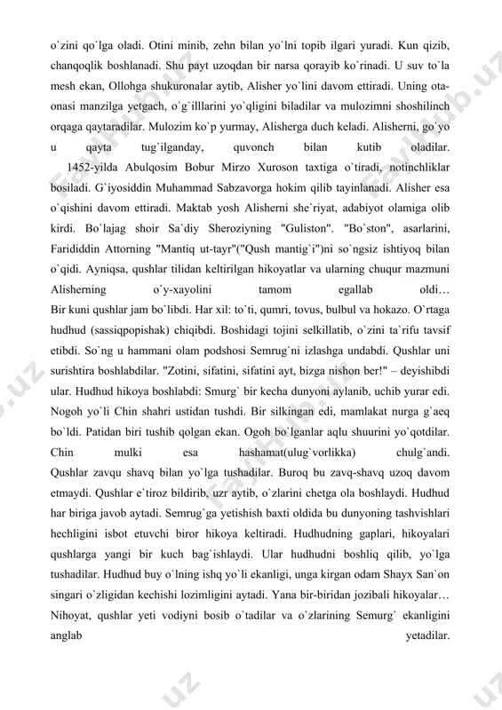 qushlar zavqu shavq bilan yo`lga tushadilar. buroq bu zavq-shavq uzoq davom etmaydi. qushlar e`tiroz bildirib, uzr aytib, o`zlarini chetga ola boshlaydi. hudhud har biriga javob aytadi. semrug`ga yetishish baxti oldida bu dunyoning tashvishlari hechligini isbot etuvchi biror hikoya keltiradi. hudhudning gaplari, hikoyalari qushlarga yangi bir kuch bag`ishlaydi. ular hudhudni boshliq qilib, yo`lga tushadilar. hudhud buy o`lning ishq yo`li ekanligi, unga kirgan odam shayx san`on singari o`zligidan kechishi lozimligini aytadi. yana bir-biridan jozibali hikoyalar… nihoyat, qushlar yeti vodiyni bosib o`tadilar va o`zlarining semurg` ekanligini anglab yetadilar. "mantiq ut-tayr" xayoli alisherga bir umr hamroh bo`ldi. umrining so`ngida esa "lison ut-tayr"("qush tili") nomi bilan kitob yozdi. bo`lajag shoir yana nizomiy ganjaviy va xusrav dehlaviy asarlarini sevib o`qir edi. 1453-yilda alisherning otasi g`iyosiddin mauhammad vafot etadi. alisher abulqosim bobur hizmatiga kirdi. avval sabzavorda, so`ng mashhadda yashadi. ikki maktabdosh do`st – husayn va alisher yana birga bo`ldilar. bir munosabat bilan u 50 ming bayt, 100 …