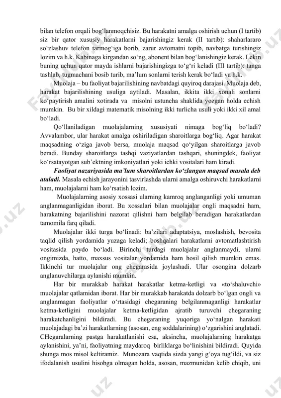 nchi xususiyat: harakat tushunchasi odam faoliyatini ijtimoiy va jismli dunyoga «olib chiqadi». harakat doimo maqsad bilan bog‘liq bo‘ladi. maqsad harakatni belgilaydi, harakat esa maqsadning amalga oshishini ta’minlaydi. maqsadning xususiyati orqali harakat xususiyatini aniqlash mumkin. inson maqsadlarini tahlil qilib, nimalarni aytish mumkin? avvalambor, ularning juda xilma-xilligini, muhimi esa keng hajmliligini keltirish mumkin. yirik maqsadlar maydaroq, xususiy maqsadlarga bo‘linadi, ular ham o‘z o‘rnida bulardan ham xususiyroq maqsadlarga bo‘linishi mumkin va h.k. shunga mos ravishda har bir etarli darajadagi yirik harakat quyi tartibli ketma-ketlikning harakatlar tizimida turli darajalarga o‘tib turishidan iborat. masalan, boshqa shahar bilan telefon orqali bog‘lanmoqchisiz. bu harakatni amalga oshirish uchun (i tartib) siz bir qator xususiy harakatlarni bajarishingiz kerak (ii tartib): shaharlararo so‘zlashuv telefon tarmog‘iga borib, zarur avtomatni topib, navbatga turishingiz lozim va h.k. kabinaga kirgandan so‘ng, abonent bilan bog‘lanishingiz kerak. lekin buning uchun qator mayda ishlarni bajarishingizga to‘g‘ri keladi (iii tartib): tanga tashlab, tugmachani bosib turib, ma’lum sonlarni terish …