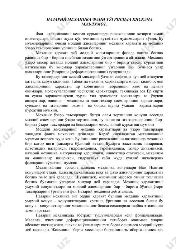 аник ҳаракат деб моддий жисмларнинг фазода вақтга боғлиқ равишда бир – бирига нисбатан вазиятини ўзгартиришига айтилади. механик ўзаро таъсир деганда моддий жисмларнинг бир – бирига таъсир кўрсатиши натижасида бу жисмлар ҳаракатларининг ўзгариши ёки бўлмаса улар шаклларининг ўзгариши (деформацияланиши) тушунилади. бу таъсирларнинг асосий миқдорий ўлчови сифатида куч деб аталувчи катталик қабул қилинган. табиатда механик ҳаракатларга мисол қилиб осмон жисмларининг ҳаракати, ер қобиғининг тебраниши, ҳаво ва денгиз оқимлари, молекулаларнинг иссиқлик ҳаракатлари, техникада эса ер сирти ва сувда ҳаракатланувчи турли хил транспорт воситалари ва ўчувчи аппаратлар, машина – механизм ва двигателлар қисмларининг ҳаракатлари, суюқлик ва газларнинг оқими ва бошқа шунга ўхшаш ҳаракатларни кўрсатиш мумкин. механик ўзаро таъсирларга бутун олам тортишиш конуни асосида моддий жисмларнинг ўзаро тортишиши, суюклик ва газ зарраларининг бир-бирига ўзаро таъсирлари ва бошкаларни мисол килиб курсатиш мумкин моддий жисмларнинг механик ҳаракатлари ва ўзаро таъсирлари хакидаги фанга механика дейилади. караб чикиладиган механиканинг муаммо доираси жуда кенг. бу фанннинг ривожланиши натижасида механика бир …