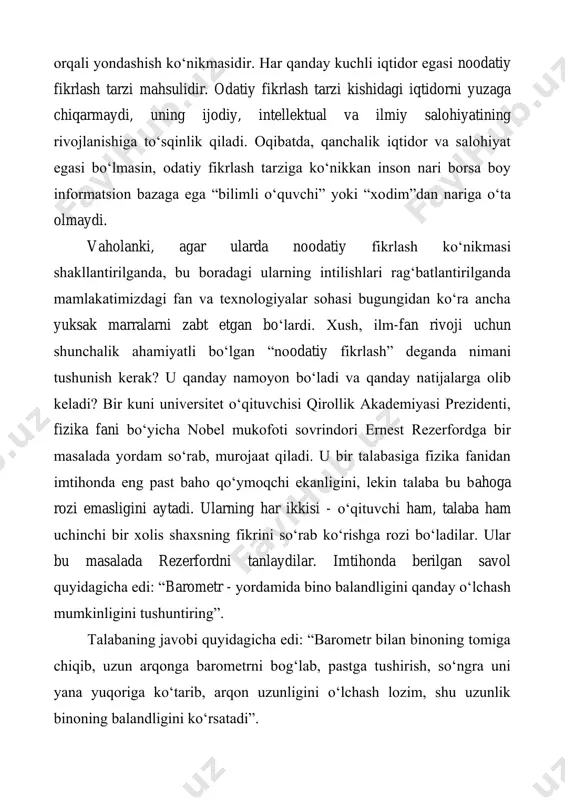 t etgan bo‘lardi. xush, ilm-fan rivoji uchun shunchalik ahamiyatli bo‘lgan “noodatiy fikrlash” deganda nimani tushunish kerak? u qanday namoyon bo‘ladi va qanday natijalarga olib keladi? bir kuni universitet o‘qituvchisi qirollik akademiyasi prezidenti, fizika fani bo‘yicha nobel mukofoti sovrindori ernest rezerfordga bir masalada yordam so‘rab, murojaat qiladi. u bir talabasiga fizika fanidan imtihonda eng past baho qo‘ymoqchi ekanligini, lekin talaba bu bahoga rozi emasligini aytadi. ularning har ikkisi - o‘qituvchi ham, talaba ham uchinchi bir xolis shaxsning fikrini so‘rab ko‘rishga rozi bo‘ladilar. ular bu masalada rezerfordni tanlaydilar. imtihonda berilgan savol quyidagicha edi: “barometr - yordamida bino balandligini qanday o‘lchash mumkinligini tushuntiring”. talabaning javobi quyidagicha edi: “barometr bilan binoning tomiga chiqib, uzun arqonga barometrni bog‘lab, pastga tushirish, so‘ngra uni yana yuqoriga ko‘tarib, arqon uzunligini o‘lchash lozim, shu uzunlik binoning balandligini ko‘rsatadi”. vaziyat murakkab edi, o‘z navbatida, javob ham to‘liq va to‘g‘ri bo‘lgan. boshqa bir tomondan, imtihon fizika fanidan bo‘lgan, biroq javob esa …