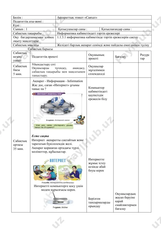 ушыларды түгендеу, амандасу, сабақтың тақырыбы мен мақсатымен таныстыру. оқушылар мұғаліммен сәлемдеседі сабақтың ортасы 35 мин. жоба белгілі бір тақырыпқа жүргізілетін зерттеу жұмысы. зерттеу нәтижемен аяқталуы тиіс. жұмыс барысы : · информатика кабинетіндегі қауіпсіздік ережелерін қайталау. · интернет желісіндегі қауіпсіздік ережелерін қайталау. · қауіпсіздік ережелері туралы постер жасау. · жоба туралы әңгімелесу. а деңгейі : анар мен самат компьютер алдында қандай ережені бұзды ? в деңгейі : браузер арқылы https://presidentlibrary.kz/kk/nmuseum сілтемесіне кір. қандай ақпаратпен таныстың ? интернетке кіргенде қандай қауіпсіздік ережелерін сақтадың ? с деңгейі : екі топқа бөлініңдер. информатика каинетіндегі және желідегі қауіпсіздік ережелері туралы постер жасаңдар. информатика каинетіндегі қауіпсіздік желідегі қауіпсіздік 1 1 2 2 қорытынды : қандай жоба жасадың ? әңгімеле. компьютер кабинетіндегі қауіпсіздік ережесін білу интернетте жұмыс істеу кезінде абай боуы керек берілген тапсырмаларды орындау дәптерге тапсырмаларды орындайды оқушылардың жауап беруіне қарай смайликтермен бағалау тапсырмаларды орындау барысына қарай бағалау сабақтың соңы 5 мин. үйге тапсырма : «қауіпсіздікті …