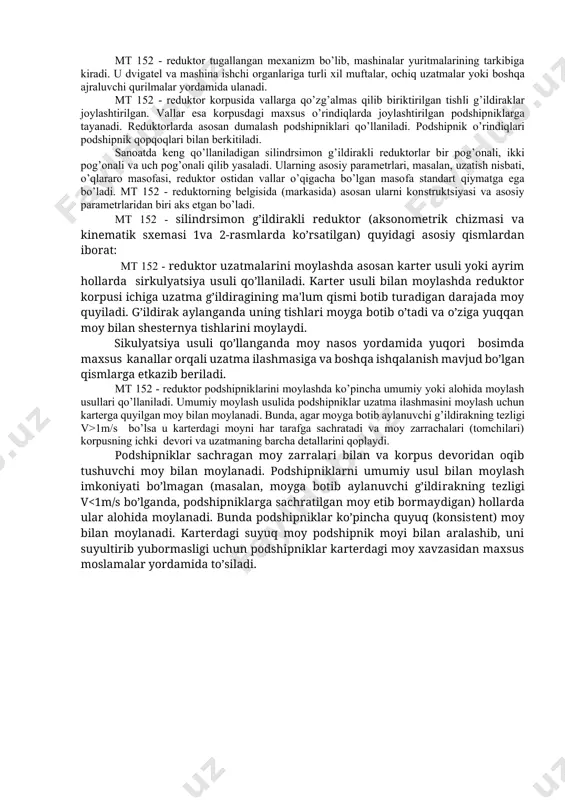 si va kinematik sxemasi 1va 2-rasmlarda ko’rsatilgan) quyidagi asosiy qismlardan iborat: mt 152 - reduktor uzatmalarini moylashda asosan karter usuli yoki ayrim hollarda sirkulyatsiya usuli qo’llaniladi. karter usuli bilan moylashda reduktor korpusi ichiga uzatma g’ildiragining ma'lum qismi botib turadigan darajada moy quyiladi. g’ildirak aylanganda uning tishlari moyga botib o’tadi va o’ziga yuqqan moy bilan shesternya tishlarini moylaydi. sikulyatsiya usuli qo’llanganda moy nasos yordamida yuqori bosimda maxsus kanallar orqali uzatma ilashmasiga va boshqa ishqalanish mavjud bo’lgan qismlarga etkazib beriladi. mt 152 - reduktor podshipniklarini moylashda ko’pincha umumiy yoki alohida moylash usullari qo’llaniladi. umumiy moylash usulida podshipniklar uzatma ilashmasini moylash uchun karterga quyilgan moy bilan moylanadi. bunda, agar moyga botib aylanuvchi g’ildirakning tezligi v>1m/s bo’lsa u karterdagi moyni har tarafga sachratadi va moy zarrachalari (tomchilari) korpusning ichki devori va uzatmaning barcha detallarini qoplaydi. podshipniklar sachragan moy zarralari bilan va korpus devoridan oqib tushuvchi moy bilan moylanadi. podshipniklarni umumiy usul bilan moylash imkoniyati …