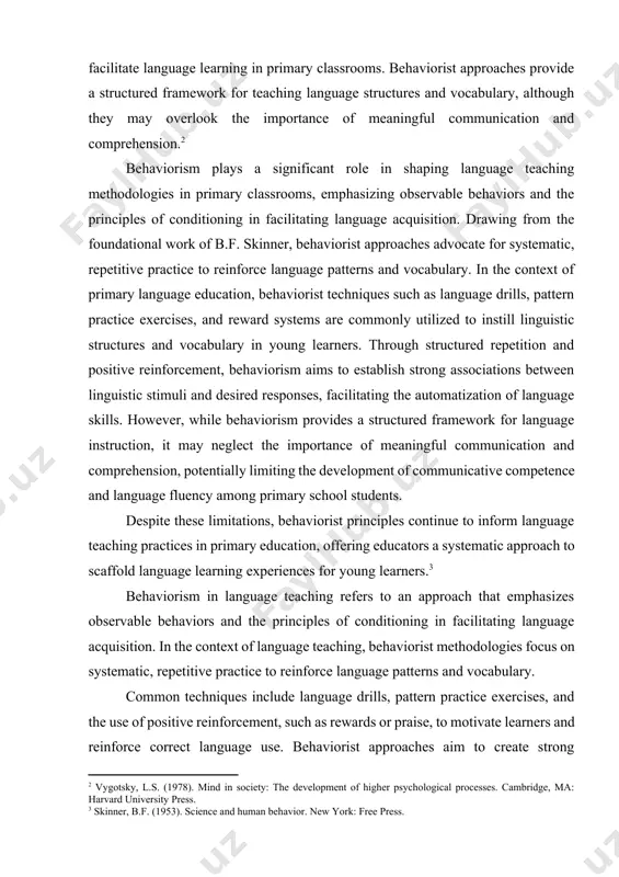 to elicit desired responses. techniques such as drills, pattern practice, and positive reinforcement are commonly employed to facilitate language learning in primary classrooms. behaviorist approaches provide a structured framework for teaching language structures and vocabulary, although they may overlook the importance of meaningful communication and comprehension.[footnoteref:2] [2: vygotsky, l.s. (1978). mind in society: the development of higher psychological processes. cambridge, ma: harvard university press.] behaviorism plays a significant role in shaping language teaching methodologies in primary classrooms, emphasizing observable behaviors and the principles of conditioning in facilitating language acquisition. drawing from the foundational work of b.f. skinner, behaviorist approaches advocate for systematic, repetitive practice to reinforce language patterns and vocabulary. in the context of primary language education, behaviorist techniques such as language drills, pattern practice exercises, and reward systems are commonly utilized to instill linguistic structures and vocabulary in young learners. through structured repetition and positive reinforcement, behaviorism aims to …