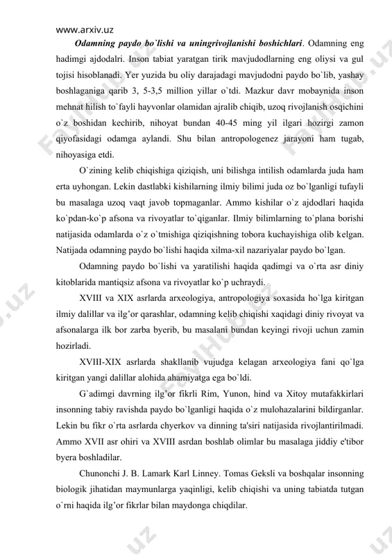 tijasida rivojlantirilmadi. ammo xvii asr ohiri va xviii asrdan boshlab olimlar bu masalaga jiddiy e'tibor byera boshladilar. chunonchi j. b. lamark karl linnеy. tomas gеksli va boshqalar insonning biologik jihatidan maymunlarga yaqinligi, kеlib chiqishi va uning tabiatda tutgan o`rni haqida ilg’or fikrlar bilan maydonga chiqdilar. bu sohada mashxur ingliz olimi, tabiatshunosi charliz darvinning xizmatlari alohida ahamiyatga egadir. ch. darvin o`zining «tabiiy tanlanish, yo`li bilan turlarning paydo bo`lishi (1859),» «odamning paydo bo`lishi va jinsiy tanlanish»,-dеgan asarlarida o`zigacha to`plangan va o`zi yiqqan matyeriallarga asoslanib o`simliklar va hayvonlarning eng oddiy turlaridan rivojlanib, oliy turlarga еtganligini isbot qilib berdi. ch. darvin odamning hayvonot olamidan kеlib chiqqanini isbot qilib byerar ekan, u odamning paydo bo`lishida tabiiy tanlanishning ahamiyatiga ortiqcha baho byerib yuborib, eng muhim sotsial sabab bo`lgan mеhnatning olamshumul ahamiyatini payqamadi. lеkin darvinning uluh hizmati shundaki o`simliklarni, hayvonlarni hamda odamni xudo o`zgarmaydigan qilib yaratgan dеgan diniy afsonaviy fikrlarni yo`qqa chiqardi. u o`zning evalyutsion ta'minoti bilan …