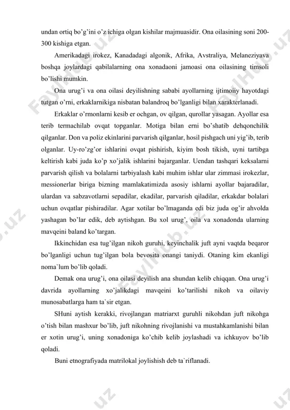 urug’i, ona oilasi deyilish ana shundan kelib chiqqan. ona urug’i davrida ayollarning xo’jalikdagi mavqeini ko’tarilishi nikoh va oilaviy munosabatlarga ham ta`sir etgan. shuni aytish kerakki, rivojlangan matriarxt guruhli nikohdan juft nikohga o’tish bilan mashxur bo’lib, juft nikohning rivojlanishi va mustahkamlanishi bilan er xotin urug’i, uning xonadoniga ko’chib kelib joylashadi va ichkuyov bo’lib qoladi. buni etnografiyada matrilokal joylishish deb ta`riflanadi. ona urug’i davridagi nikohning ajoyib belgisi shundan iboratki, u ko’pincha erkakning emas balki ayolning hohishi bilan tuziladi va buziladi. mashhur gerodot «lidiya» ayollari erlarini o’zlari tanlaydilar» deb yozgan edi. qadismgi vaqtlarda shimoliy g’arbiy kanadada yashovchi algolkin qabilalaridan birida qizlar o’zlariga yoqib qolgan yigitga uchinchi bir shaxsni sovchi qilib yuborganlar. agar yigit rozi bo’lsa, soddagina to’y bo’lib, kuyov kelinnikiga ko’chib kelgan. ona urug’i davrida kelin va kuyovning o’z ona urug’larida yashab vaqti-vaqti bilan uchrashib turish odati bo’lgan. bunday odat dislokal joylashish nomini olgan. matriarxat davrida ona oilasi alohida qo’rg’on yoki uyda yashovchi, …