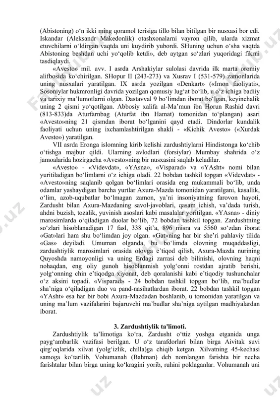 o‘ra, xorazm, gava (so‘g‘d), marg‘iyona (marv), baqtriya (balx), orol dengizi (vorukasha yoki vurukasha) va amudaryo (daiti) kabi nomlarning tilga olingani «avesto» o‘rta osiyoda mil. avv. i ming yillikning birinchi yarmida vujudga kelganini tasdiqlaydi. dastlab «avesto» matnlari og‘zaki ravishda saqlanib kelgan. uning eng qadimiy qismlari ii ming yillik oxiri i ming yillik boshlariga oid bo‘lib, keyingi asrlarda uning tarkibi turli diniy urf-odatlar bayoni, axloqiy, huquqiy qonun-qoidalar bilan to‘ldirilib borilgan. milodiy uchinchi asrda qonunlardan iborat avestoning sharhi «zend» (parfiyoncha, «sharhlangan matn») yozilgan. zamonaviy zardushtiylarning fikriga ko‘ra, «avesto»ning to‘liq qismi etib kelmagan bo‘lsa-da, uning dastlabki yozma nusxasi 12 ming qora mol terisiga bitilgan edi. abu rayhon beruniy «podshoh doro ibn doro xazinasida (abistoning) o‘n ikki ming qoramol terisiga tillo bilan bitilgan bir nusxasi bor edi. iskandar (aleksandr makedonlik) otashxonalarni vayron qilib, ularda xizmat etuvchilarni o‘ldirgan vaqtda uni kuydirib yubordi. shuning uchun o‘sha vaqtda abistoning beshdan uchi yo‘qolib ketdi», deb aytgan so‘zlari yuqoridagi fikrni …