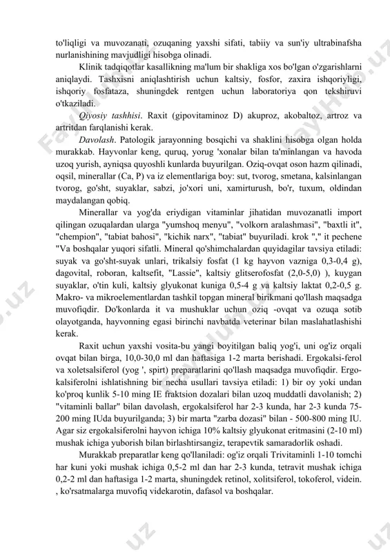 ng tiqilib qolishi hollari tez -tez uchrab turadi. skelet yumshadi, tana og'irligi ostida umurtqa pog'onasi (lordoz), quvurli suyaklar bukilgan, oyoq-qo'llari o- yoki x shakliga ega. suyaklarning paypaslanishi va perkussiyasida og'riq, nola, qichqiriq, xirillash, tajovuzkorlik qayd etiladi. harakatlarning qattiqligi, hayvonlarning bilak bo'g'imlarida harakatlanishi kuzatiladi. tishlarning o'zgarishi sekinlashadi, ular bo'shashadi va tushadi, belning ko'ndalang kostal jarayonlarini yumshatish va oxirgi kaudal umurtqalarning rezorbsiyasi mumkin. ko'pincha qovurg'alarning suyak - xaftaga bo'g'imlari qalinlashadi va epifizlar deformatsiyalanadi, chaqiriqlar paydo bo'ladi, hayvon charchaydi - kaxeksiya paydo bo'ladi. qonda gipokalsemiya, gipofosforemiya, atsidoz, ishqoriy fosfataza faolligining oshishi va koagulyatsiyaning kechikishi qayd etiladi. shu bilan birga, qondagi yallig'lanish jarayonlarining asoratlanishi bilan neytrofil leykotsitoz aniqlanadi. kaltsiy, fosfor va zaxira gidroksidi tarkibidagi o'zgarishlar bilan bir qatorda gipoxromik anemiya paydo bo'ladi. tashhisi. bu anamnestik, klinik ma'lumotlar, laboratoriya va maxsus tadqiqotlar natijalarini hisobga olgan holda kompleks tarzda olib boriladi. anamnezdan ozuqadagi d vitamini, kaltsiy va fosforning miqdori, ovqatlanishning to'liqligi va muvozanati, ozuqaning yaxshi sifati, …