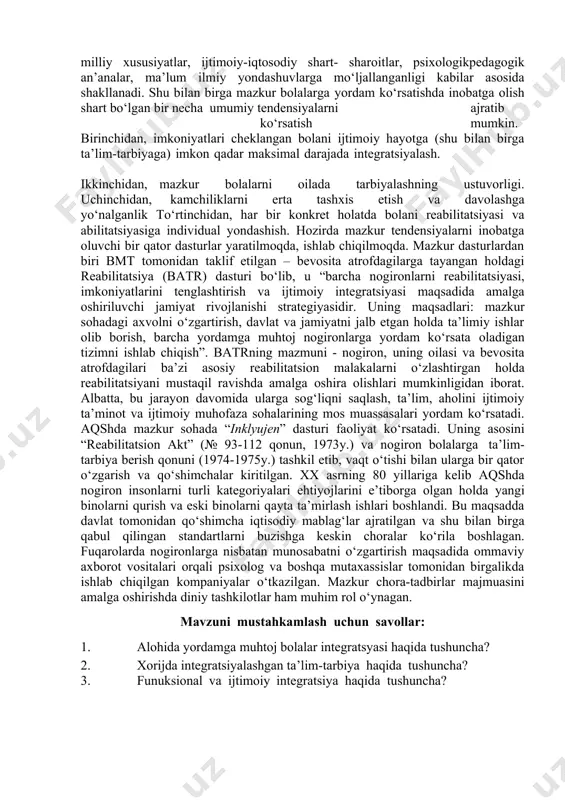 imoiy integratsiya uchun predmet-fazoviy birlashuv xosdir. u predmetli munosabatlar, shaxslararo aloqalar, muloqotni tashkil etish orqali amalga oshiriladi. ijtimoiy-etal integratsiya ijtimoiy masofalarni to‘liq qisqarib ketishi, faoliyatdagi tengxuquqli hamkorlik, subyekt-subyekt munosabatlarini nazarda tutadi. ijtimoiy adaptatsiya – o‘zgaruvchan hayot sharoitlariga insonni moslashish qobiliyati bo‘lib, u ijtimoiylashuv va integratsiyaning muhim mexanizmidir. ijtimoiy adaptatsiya turli faoliyatlar (o‘yin, muloqot, o‘qish, mehnat) va insonni o‘zini anglash jarayonida amalga oshadi. mazkur faoliyat turlari bir vaqtning o‘zida hayotning turli bosqichlarida adaptatsiya vositalari, maqsadlari va natijalari sifatida xizmat qiladi. 2. xorijda integratsiyalashgan ta’lim-tarbiya horijdagi rivojlangan davlatlarda nogiron bolalar bilan ishlash bo‘yicha ma’lum me’yorlari, shakllari va metodlari shakllanib bo‘lgan. tabiiy-ki, har bir mamlakatda aholining mazkur kategoriyasiga yordam ko‘rsatishning o‘ziga xos xususiyatlari mavjud bo‘lib, ular milliy xususiyatlar, ijtimoiy-iqtosodiy shart- sharoitlar, psixologikpedagogik an’analar, ma’lum ilmiy yondashuvlarga mo‘ljallanganligi kabilar asosida shakllanadi. shu bilan birga mazkur bolalarga yordam ko‘rsatishda inobatga olish shart bo‘lgan bir necha umumiy tendensiyalarni ajratib ko‘rsatish mumkin. birinchidan, imkoniyatlari cheklangan bolani ijtimoiy …