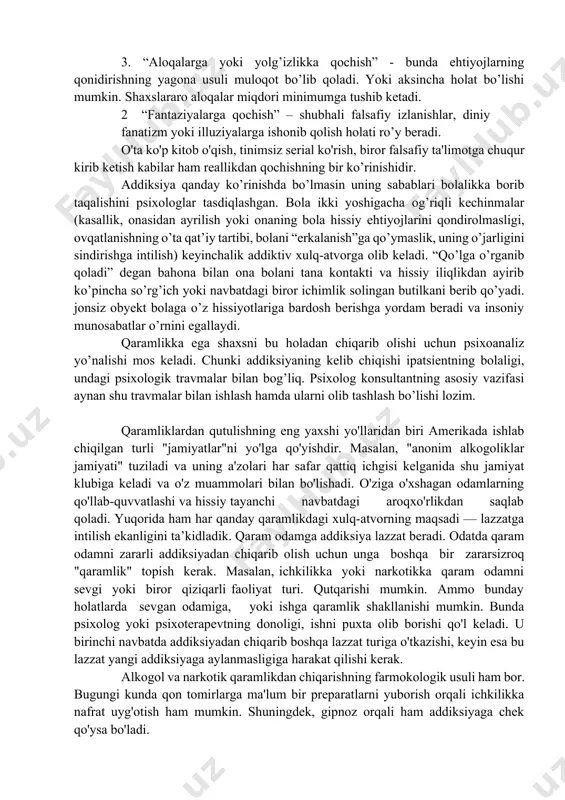 siy aloqalardan qochuvch; 4 yolg’on gapirishga intiluvchi; 5 boshqalar aybsizligini bilsa ham ularni ayblashga moyil; 6 qarorlar qabul qilishda mas’uliyatdan qochuvchi; 7 xulq-atvordagi xatti-harakatlarning takrorlanuvchanligi; 8 xavotirlilik. mana shu belgi-xususiyatlar orqali ham mijozda qaramlik bor yo’qligini aniqlab olish mumkin. insondagi qaramlik holati reallikdan qochish orqali namoyon bo’ladi. quyida reallikdan qochishning 4 asosiy ko’rinishi ko’rib chiqamiz: 1. “tanaga qochish” – o’zining jismoniy yoki psixik yuksalishiga qaratilgan faoliyat turiga sho’ng’itish. bunda sog’lomlashtiruvchi chora tadbirlar, seksual ta’sirlar, o’z tashqi ko’rinishga haddan tashqari e’tibor qaratish kabi xatti-harakatlar bilan mashg’ul bo’ladi. 1 “ishga qochish” – odam ko’p vaqtini faqat bir xil faoliyatga yo’natiradi. uning fonida boshqa bajarishi lozim bo’lgan ishlar ikkinchidarajaga tushib qoladi. bir xil ish faoliyatiga nisbatan nosoglom boshlanish holati yuz beradi. 3. “aloqalarga yoki yolg’izlikka qochish” - bunda ehtiyojlarning qonidirishning yagona usuli muloqot bo’lib qoladi. yoki aksincha holat bo’lishi mumkin. shaxslararo aloqalar miqdori minimumga tushib ketadi. 2 “fantaziyalarga qochish” – shubhali falsafiy izlanishlar, …