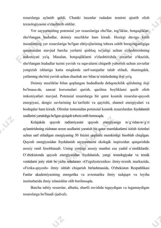 sh usullarini yaratishga bo'lgan qiziqish tobora ortib bormoqda. kelajakda quyosh radiatsiyasini quyosh energiyasiga to`g`ridan-to`g`ri aylantirishning nisbatan arzon usullarini yaratish bir qator mamlakatlarni isitish tizimlari uchun sarf etiladigan energiyaning 50 foizini qoplashi mumkinligi hisoblab chiqilgan. quyosh energiyasidan foydalanish sayyoramizni ekologik inqirozdan qutqarishda asosiy omil hisoblanadi. uning yerdagi asosiy manbai esa yashil o`simliklardir. o`zbekistonda quyosh energiyasidan foydalanish, yangi texnologiyalar va texnik vositalarni joriy etish bo`yicha sohalararo «o'zgeleotexnika» ilmiy-texnik markazida, «fizika-quyosh» ilmiy ishlab chiqarish birlashmasida, o'zbekiston respublikasi fanlar akademiyasining energetika va avtomatika ilmiy tadqiqot va loyiha institutlarida ilmiy izlanishlar olib borilmoqda. barcha tabiiy resurslar, albatta, shartli ravishda tugaydigan va tugamaydigan resurslarga bo'linadi (jadval). tabiiy resurslar tasnifi tugaydigan resurslar tugamaydigan resurslar tiklanmaydigan resurslar tiklanadigan resurslar havo. suv. iqlim. koinot resurslari. quyosh. yadro, geotermal. shamol. to`lqin energiyalari hamda yerning ichki issiqlik energiyasi yer osti qazilmalari (rudali. noruda va yonilg'i qazilma boyliklar) tuproq. o'simlik va hayvonlar. qisman suv resurslari tugaydigan tabiiy resurslar zaxirasiga va ulardan jadallik …