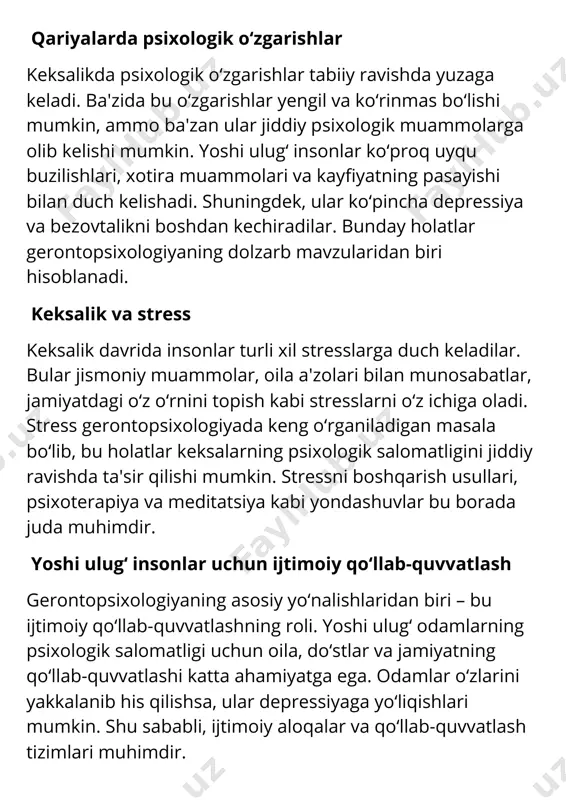 ning kognitiv (intellektual) qobiliyatlari ham o‘zgaradi. xotira, diqqat va muammolarni hal qilishda qiyinchiliklar yuzaga kelishi mumkin. gerontopsixologiya, bu o‘zgarishlar qanday davom etishi va ularni qanday qilib oldini olish yoki bartaraf etish mumkinligini o‘rganadi. yoshi ulug‘ insonlarda kognitiv qobiliyatlarning pasayishi miyaning biologik o‘zgarishlari bilan bog‘liq bo‘lishi mumkin. biroq, doimiy aqliy faoliyat va ijtimoiy aloqalar bu jarayonni sekinlashtirishi mumkin. yoshi ulug‘ insonlarning ruhiy farovonligini ta'minlash gerontopsixologiyaning eng asosiy maqsadlaridan biri – yoshi ulug‘ insonlarning ruhiy salomatligini saqlash va ularni farovon yashashiga ko‘maklashishdir. ularning psixologik holatini yaxshilash uchun, turli xil psixologik terapiyalar, mashqlar, stressni kamaytirish va o‘z-o‘zini anglashga yordam beradigan faoliyatlar tavsiya etiladi. shu bilan birga, jismoniy faoliyat va dietaning ham ahamiyati katta. yoshi ulug‘ insonlar va jamiyatdagi roli keksalikda insonning jamiyatdagi o‘rni ham o‘zgaradi. yoshi ulug‘ insonlar ko‘pincha pensiyaga chiqishadi va ish joyidagi faolliklarini yo‘qotadilar. bu ularning o‘zini qadrsiz his qilishiga olib kelishi mumkin. gerontopsixologiya bunday vaziyatlarni tahlil qilib, keksalar uchun jamiyatda …