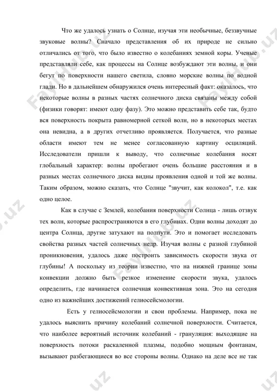 шем обнаружился очень интересный факт: оказалось, что некоторые волны в разных частях солнечного диска связаны между собой (физики говорят: имеют одну фазу). это можно представить себе так, будто вся поверхность покрыта равномерной сеткой волн, но в некоторых местах она невидна, а в других отчетливо проявляется. получается, что разные области имеют тем не менее согласованную картину осциляций. исследователи пришли к выводу, что солнечные колебания носят глобальный характер: волны пробегают очень большие расстояния и в разных местах солнечного диска видны проявления одной и той же волны. таким образом, можно сказать, что солнце "звучит, как колокол", т.е. как одно целое. как в случае с землей, колебания поверхности солнца - лишь отзвук тех волн, которые распространяются в его глубинах. одни волны доходят до центра солнца, другие затухают на полпути. это и помогает исследовать свойства разных частей солнечных недр. изучая волны с разной глубиной проникновения, удалось даже построить зависимость скорости звука от глубины! а поскольку …