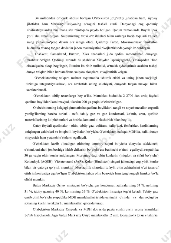 tavsiflash lozim. respublika noyob tabiiy boyliklarga, qudratli iqtisodiy va ilmiy-texnikaviy, aqliy va ma’naviy salohiyatga ega. tarixning o‘zi o‘zbekistonning o‘rnini g‘arbni sharq bilan, janubni shimol bilan bog‘laydigan yevroosiyo yo‘llari chorrahasida belgilagan. bizning respublikamiz yevroosiyo iqtisodiy va madaniy ko‘prigi bo‘lib xizmat qilishi mumkin. bu ko‘prik doirasida tovarlar, texnologiyalar, sarmoyalar va madaniy qadriyatlarning xarakati va almashuvi uchun yaxshi sharoit yaratilgan. 34 milliondan ortiqrok aholisi bo‘lgan o‘zbekiston jo‘g‘rofiy jihatidan ham, siyosiy jihatidan ham markaziy osiyoning o‘zagini tashkil etadi. dunyodagi eng qadimiy sivilizatsiyalardan biri mana shu mintaqada paydo bo‘lgan. qadim zamonlarda buyuk ipak yo‘li shu erdan o‘tgan. xalqimizning tarixi o‘z ildizlari bilan asrlarga borib taqaladi va uch ming yildan ko‘proq davrni o‘z ichiga oladi. qadimiy turon, movarounnaxr, turkiston hududida ravnaq topgan davlatlar jahon madaniyatini rivojlantirishda yorqin iz qoldirgan. toshkent, samarkand, buxoro, xiva shaharlari juda qadim zamonlardan dunyoga mashhur bo‘lgan. qadimgi asrlarda bu shaharlar xitoydan ispaniyagacha, yevropadan hind okeanigacha aloqa bog‘lagan, bundan ko‘rinib turibdiki, o‘tmish ajdodlarimiz …