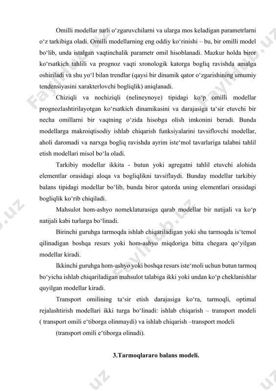 rejalashtirish modellari ikki turga bo‘linadi: ishlab chiqarish – transport modeli ( transport omili e‘tiborga olinmaydi) va ishlab chiqarish –transport modeli (transport omili e‘tiborga olinadi). 3.тarmoqlararo balans modeli. тarmoqlararo balans (тab)- iqtisodiyotdagi asosiy model bo‘lib, unda xalq xo‘jaligidagi turli natural va qiymat aloqadorligi ko‘rsatiladi. u sanoat, kapital qo‘yilmalar, mehnat resurslari va tarmoqlar bo‘yicha mahsulot hajmining o‘zaro boglanganligini hisobga olgan holda reja davri qator yillari uchun xalq xo‘jaligi mahsulotlarining ishlab chiqarilish va taqsimlanish ko‘rsatkichlarini aniqlash imkonini beradi. yaqin-yaqingacha тab ikki ko‘rinishda - qiymat va nato‘ral shaklda shakllantirilardi. mamlakat bo‘yicha qiymat ko‘rinishidagi тab nomenklaturasi 120 ta tarmoq nomenklaturasini o‘z ichiga oladi va u barcha moddiy ishlab chiqarish sohasini qamrab oladi. natural ko‘rinishdagi тab shu bilan birga mahsulotlarni 80 % ni tashkil etuvchi asosiy mahsulotlarni qamrab oladi. ushbu balansda 600 ga yaqin zaruriy mahsulot turlari aks ettiriladi. natural - qiymat balansi modeli xalq xo‘jaligining kompleks tavsifini aks ettiradi. moddiy qiymat тab modeli balanslashtirilgan reja …