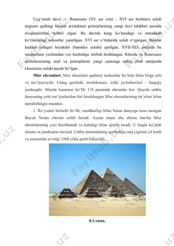yaratilgan. xvi asr o‘rtalarida uslub o‘zgargan. binolar haddan tashqari bezakdor (barokko uslubi) qurilgan. xvii-xix asrlarda bu serahasham yechimdan voz kechishga intilish boshlangan. klassik va renessans arxiteturasining usul va prinsiplarini yangi zamonga tatbiq etish natijasida klassisizm uslubi paydo bo‘lgan. misr ehromlari. misr ehromlari qadimiy inshootlar bo’lishi bilan birga sirli va mo’jizaviydir. uning qurilishi, arxitekturasi, ichki joylashuvlari – haqiqiy jumboqdir. misrda hammasi bo’lib 118 piramida ehromlar bor. quyida ushbu dunyoning yetti mo’jizalaridan biri hisoblangan misr ehromlarining ba’zilari bilan tanishishingiz mumkin. 1. ro’yxatni birinchi bo’lib, mashhurligi bilan butun dunyoga nom taratgan buyuk xeops ehromi ochib beradi. aynan mana shu ehrom barcha misr ehromlarining yuzi hisoblanadi va kattaligi bilan ajralib turadi. u haqda ko’plab afsona va jumboqlar mavjud. ushbu piramidaning qurilishiga naq yigirma yil ketdi va eramizdan avvalgi 2560 yilda qurib bitkazildi. 8.1-rasm. buyuk misr ehromining balandligi 146.5 metr, u 4 ming yil davomida dunyoning eng baland inshooti hisoblanib kelingan. 2. ro’yxatning ikkinchi o’rnida …