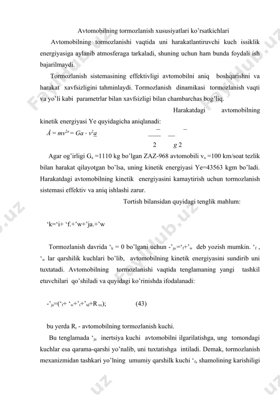 igi ‘w, dvigalteldagi ishqalanish kuchi ‘td va transmissiyani nagruzkasiz aylantirish uchun sarflangan kuch rx.x avtomobilni tuxtatishga yordam beradi. avtomobilni ekspluatatsiya qilish davrida xaydovchi tormozlanishning ikki usulidan foydalanadi: 1. transmissiyani dvigateldan ajratmasdan (bu vaqtda tishlashish muftasi va uzatmalar qutisi uzilmaydi). xaydovchi drosselg’ pedalidan oyogini olib, tormoz pedalini bosadi, natijada yetakchi g’ildiraklar transmissiya orqali dvigatelning tirsakli valini majburiy aylantiradi, tsilindr ichida xosil bo’lgan ishqalanish kuchi va tormozlanish mexanizmi xosil qilgan kuch xisobiga avtomobilg’ tuxtaydi. 2. dvigatelg’ transmissiyadan ajratilganda (tishlanish muftasi va uzatmalar qutisi uzilgan) avtomobilg’ faqat tormozlanish mexanizmi xosil qilgan kuch xisobiga tuxtaydi. tormozlanish vaqtida tormoz pedalini bosish kuchi, pedalni bosish tezligi va boshqalar tahsirida avtomobilg’ har xil qiymatdagi sekinlanishga ega bo’lishi mumkin. tormozlanishlarning deyarli 95% ida sekinlanish ja=1,5. . . 4,5 m/s2, favkulodda tormozlanishda esa ja =7,5 . . . 9,0 m/s2 ga yetishi mumkin. shunday ekan, avtomobilning- tormozlnpish xususiyatlari qanday ko’rsatkichlar bilan baxolanadi, uning o’lchamlari nima bilan va qanday aniqlanadi …