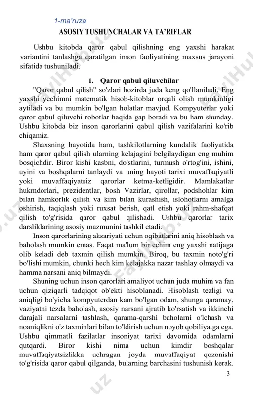 slahat va mulohazalari juda foydali bo'ldi. qo'lyozmani nashrga tayyorlashda n. v. morozova, v. i. vishnevskaya, a. a. asanov, e. v. naryzhniy, v. m. afanasyev katta yordam ko'rsatdilar. 10 9 1-ma’ruza asosiy tushunchalar va ta’riflar ushbu kitobda qaror qabul qilishning eng yaxshi harakat variantini tanlashga qaratilgan inson faoliyatining maxsus jarayoni sifatida tushuniladi. 1. qaror qabul qiluvchilar "qaror qabul qilish" so'zlari hozirda juda keng qo'llaniladi. eng yaxshi yechimni matematik hisob-kitoblar orqali olish mumkinligi aytiladi va bu mumkin bo'lgan holatlar mavjud. kompyuterlar yoki qaror qabul qiluvchi robotlar haqida gap boradi va bu ham shunday. ushbu kitobda biz inson qarorlarini qabul qilish vazifalarini ko'rib chiqamiz. shaxsning hayotida ham, tashkilotlarning kundalik faoliyatida ham qaror qabul qilish ularning kelajagini belgilaydigan eng muhim bosqichdir. biror kishi kasbni, do'stlarini, turmush o'rtog'ini, ishini, uyini va boshqalarni tanlaydi va uning hayoti tarixi muvaffaqiyatli yoki muvaffaqiyatsiz qarorlar ketma-ketligidir. mamlakatlar hukmdorlari, prezidentlar, bosh vazirlar, qirollar, podshohlar kim bilan hamkorlik qilish va kim …