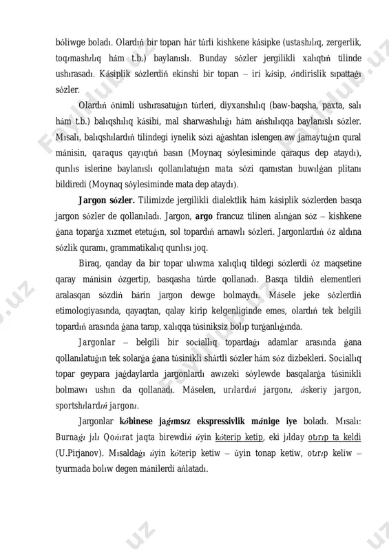 day sózler jergilikli xalıqtıń tilinde ushırasadı. kásiplik sózlerdiń ekinshi bir toparı – iri kásip, óndirislik sıpattaǵı sózler. olardıń ónimli ushırasatuǵın túrleri, diyxanshılıq (baw-baqsha, paxta, salı hám t.b.) balıqshılıq kásibi, mal sharwashılıǵı hám ańshılıqqa baylanıslı sózler. mısalı, balıqshılardıń tilindegi iynelik sózi aǵashtan islengen aw jamaytuǵın qural mánisin, qaraqus qayıqtıń basın (moynaq sóylesiminde qaraqus dep ataydı), qurılıs islerine baylanıslı qollanılatuǵın mata sózi qamıstan buwılǵan plitanı bildiredi (moynaq sóylesiminde mata dep ataydı). jargon sózler. tilimizde jergilikli dialektlik hám kásiplik sózlerden basqa jargon sózler de qollanıladı. jargon, argo francuz tilinen alınǵan sóz – kishkene ǵana toparǵa xızmet etetuǵın, sol topardıń arnawlı sózleri. jargonlardıń óz aldına sózlik quramı, grammatikalıq qurılısı joq. biraq, qanday da bir topar ulıwma xalıqlıq tildegi sózlerdi óz maqsetine qaray mánisin ózgertip, basqasha túrde qollanadı. basqa tildiń elementleri aralasqan sózdiń bárin jargon dewge bolmaydı. másele jeke sózlerdiń etimologiyasında, qayaqtan, qalay kirip kelgenliginde emes, olardıń tek belgili topardıń arasında ǵana tarap, xalıqqa túsiniksiz …
