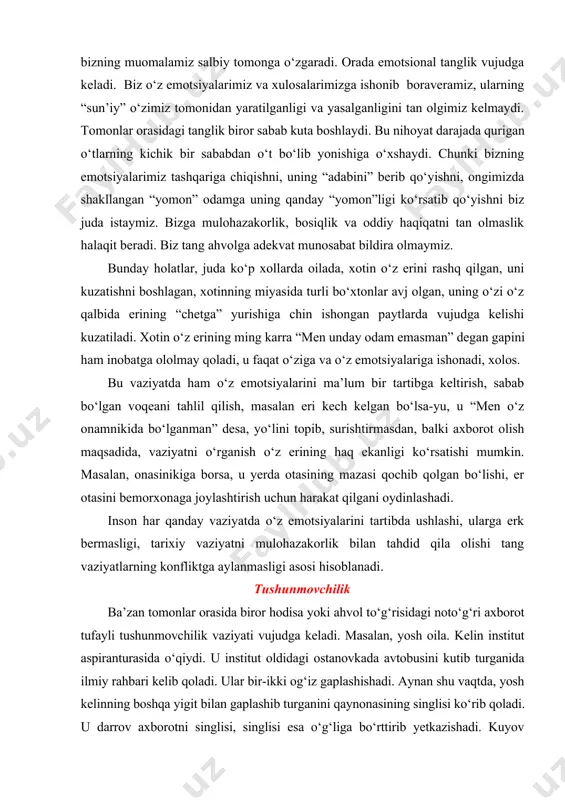 ganman” desa, yo‘lini topib, surishtirmasdan, balki axborot olish maqsadida, vaziyatni o‘rganish o‘z erining haq ekanligi ko‘rsatishi mumkin. masalan, onasinikiga borsa, u yerda otasining mazasi qochib qolgan bo‘lishi, er otasini bemorxonaga joylashtirish uchun harakat qilgani oydinlashadi. inson har qanday vaziyatda o‘z emotsiyalarini tartibda ushlashi, ularga erk bermasligi, tarixiy vaziyatni mulohazakorlik bilan tahdid qila olishi tang vaziyatlarning konfliktga aylanmasligi asosi hisoblanadi. tushunmovchilik ba’zan tomonlar orasida biror hodisa yoki ahvol to‘g‘risidagi noto‘g‘ri axborot tufayli tushunmovchilik vaziyati vujudga keladi. masalan, yosh oila. kelin institut aspiranturasida o‘qiydi. u institut oldidagi ostanovkada avtobusini kutib turganida ilmiy rahbari kelib qoladi. ular bir-ikki og‘iz gaplashishadi. aynan shu vaqtda, yosh kelinning boshqa yigit bilan gaplashib turganini qaynonasining singlisi ko‘rib qoladi. u darrov axborotni singlisi, singlisi esa o‘g‘liga bo‘rttirib yetkazishadi. kuyov vaziyatni so‘ramasdan kelinga zo‘ravonlik bilan muomala qiladi. “sening institutda boshqa yigiting bor ekan!”. hech narsani tushunmagan kelin o‘zini oqlashga o‘tadi. yigit xotiniga qo‘l ko‘taradi. aslida, aynan tushunmovchilikning oqibatida yosh …