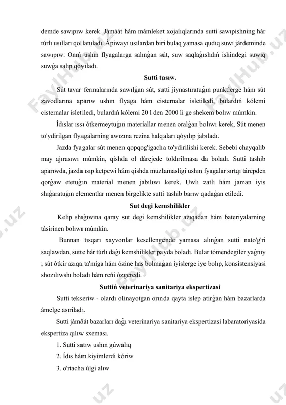 dan, sutte hár túrlı daǵı kemshilikler payda boladı. bular tómendegiler yaǵnıy ; sút ótkir azıqa ta'miga hám ózine has bolmaǵan iyislerge iye bolıp, konsistensiyasi shozılıwshı boladı hám reńi ózgeredi. suttiń veterinariya sanitariya ekspertizasi sutti tekseriw - olardı olinayotgan orında qayta islep atirǵan hám bazarlarda ámelge asıriladı. sutti jámáát bazarları daǵı veterinariya sanitariya ekspertizasi labaratoriyasida ekspertiza qılıw sxeması. 1. sutti satıw ushın gúwalıq 2. ídıs hám kiyimlerdi kóriw 3. o'rtacha úlgi alıw 4. organaleptik kórsetkishler boyınsha bahalaw 5. tozalik dárejesi 6. zichligini anıqlaw (a) 7. kislotalıǵı t 8. bakteriyalar menen pataslanganligi 9. yog' muǵdarı kerek bolǵanda tómendegilerge tekseriw -qurǵaqlay statyası (qm) hám qurǵaqlay yog'sizlantirilgan suttiń qodig'i. (qyosq) suw, soda, kraxmal qospaların tekseriw, uwlı zatlı stafilokokklarni anıqlaw. antibiotiklarga hám yadohimikatlarga tekseriw. joqarıdan sxemanı kórsetiwine qaray sutten úlgi alınadı. sutten úlgi alıw ulıwma ıdıslardan ekspertiza ushın alınǵan bir bólegi ónim o'tacha úlgi dep ataladı. v. s. ye labaratoriyalarida sút hám sút ónimlerinen ekspertiza …