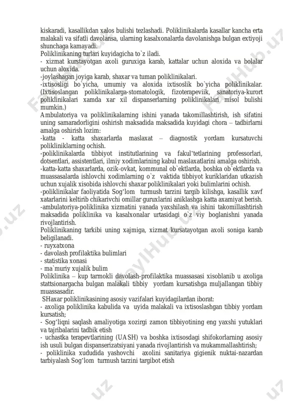 mbulatoriya va poliklinika xizmati sog’liqni saqlash sistemasida muxim urinni egallaydi birinchidan ambulatoriya va poliklinikalar eng ommaviy va axoli uchun eng yakin tibbiy muassasalardan biri bulib, unda yiliga 80 % dan ortik axoli tibbiy yordam oladi. ikkinchidan bunday muassasalarda ishlovchi shifokorlarning faoliyati juda katta profilaktik axamiyatga egadir. (barvakt tashxis kuyish yuqumli kasalliklarni o`z vaktida aniklash va boshkalar). uchinchidan ambulatoriya va polikliklinikalarning faoliyati boshka tibbiy muassasalarining ishiga katta ta`sir kursatadi. poliklinikaning ish sifati ayniksa, kasalxonaning ish faoliyatiga kuchli ta`sir kursatadi. jumladan, poliklinikada kasallarga kanchalik o`z vaktida to`g’ri tashxis kuyilib, shifoxonaga yuborilsa, kassallarning shifoxonada davolanish muddati kiskaradi, kasallikdan xalos bulishi tezlashadi. poliklinikalarda kasallar kancha erta malakali va sifatli davolansa, ularning kasalxonalarda davolanishga bulgan extiyoji shunchaga kamayadi. poliklinikaning turlari kuyidagicha to`z iladi. - xizmat kurstayotgan axoli guruxiga karab, kattalar uchun aloxida va bolalar uchun aloxida. -joylashagan joyiga karab, shaxar va tuman poliklinikalari. -ixtisosligi bo`yicha, umumiy va aloxida ixtisoslik bo`yicha poliklinikalar. (ixtisoslangan poliklinikalarga-stomatologik, fizoterapeviik, sanatoriya-kurort …