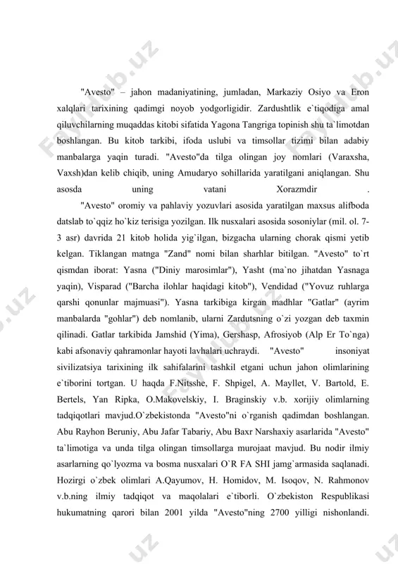 rojaat mavjud. bu nodir ilmiy asarlarning qo`lyozma va bosma nusxalari o`r fa shi jamg`armasida saqlanadi. hozirgi o`zbek olimlari a.qayumov, h. homidov, m. isoqov, n. rahmonov v.b.ning ilmiy tadqiqot va maqolalari e`tiborli. o`zbekiston respublikasi hukumatning qarori bilan 2001 yilda "avesto"ning 2700 yilligi nishonlandi. "avesto" vatani xorazmda bog` barpo qilindi, asarning o`zbek tilidagi tarjimalari chop etildi, u haqda yangi tadqiqotlar yuzaga chiqdi. zardushtiylik eng qadimgi dinlardan bo`lib, bu din er.avval vii-vi asrlarda dastavval o`rta osiyoda-xorazm vohasida paydo bo`lgan. uning payg`ambari zardusht tarixiy shaxs edi. u mazdakiylik dinini isloh qilib, uning asosida yangi yakka xudolik dinini ijod etgan. zardushtiylik paydo bo`lgan davr birinchi sinfiy jamiyat, ya`ni quldorlik davri endi paydo bo`layotgan davr edi. u urug`-qabilachilik tuzumi yemirilib aholi qullar va quldorlarga, zolim va mazlumlarga bo`linayotgan davr bo`lgan. bu din eng avval o`rta osiyo, so`ng eron, ozarbayjonda qaror topgan edi. i.a.karimov «o`z kelajagimizni o`z qo`limiz bilan qurmoqdamiz» degan asarida biz o`zbek xalqi mansub bo`lgan …