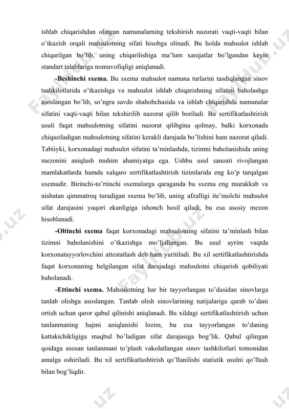 orlovchini attestatlash deb ham yuritiladi. bu xil sertifikatlashtirishda faqat korxonaning belgilangan sifat darajadagi mahsulotni chiqarish qobiliyati baholanadi. -ettinchi sxema. mahsulotning har bir tayyorlangan to’dasidan sinovlarga tanlab olishga asoslangan. tanlab olish sinovlarining natijalariga qarab to’dani ortish uchun qaror qabul qilinishi aniqlanadi. bu xildagi sertifikatlashtirish uchun tanlanmaning hajmi aniqlanishi lozim, bu esa tayyorlangan to’daning kattakichikligiga maqbul bo’ladigan sifat darajasiga bog’lik. qabul qilingan qoidaga asosan tanlanmani to’plash vakolatlangan sinov tashkilotlari tomonidan amalga oshiriladi. bu xil sertifikatlashtirish qo’llanilishi statistik usulni qo’llash bilan bog’liqdir. -sakkizinchi sxema. har bir tayerlangan, ayrim buyumning standartlar talabiga muvofiqligi sinovlar o’tkazib aniqlashga asoslangan. bu sertifikatlashtirish usulida yuqorida-7 sxemalariga qaraganda ta’minlovchining ma’suliyati ancha yuqori. tabiiyki muvoffaqiyatli sinovlardan o’tgan buyumlargina sertifikat yoki muvofiqlik belgisini oladi. 8-sxema mahsulotga nisbatan yuqori va qat’iyroq talablar qo’yilganda ishlatilishga asoslangan yoki mahsulotning ishlatilishi natijasida standart talablarga mos kelmasligi iste’molchiga katta iqtisodiy zarar etkazganida qo’llaniladi. bu xil sertifikatlashtirish qimmatbaho metallardan va qotishmalardan tayyorlanadigan buyumlarda ko’proq qo’llaniladi. bundan asosiy …